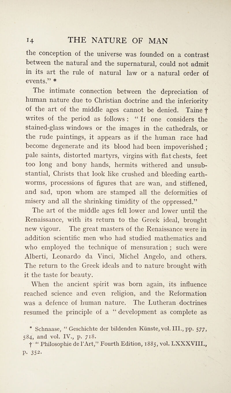 the conception of the universe was founded on a contrast between the natural and the supernatural, could not admit in its art the rule of natural law or a natural order of events.” * The intimate connection between the depreciation of human nature due to Christian doctrine and the inferiority of the art of the middle ages cannot be denied. Taine f writes of the period as follows : 44 If one considers the stained-glass windows or the images in the cathedrals, or the rude paintings, it appears as if the human race had become degenerate and its blood had been impoverished ; pale saints, distorted martyrs, virgins with flat chests, feet too long and bony hands, hermits withered and unsub¬ stantial, Christs that look like crushed and bleeding earth¬ worms, processions of figures that are wan, and stiffened, and sad, upon whom are stamped all the deformities of misery and all the shrinking timidity of the oppressed.” The art of the middle ages fell lower and lower until the Renaissance, with its return to the Greek ideal, brought new vigour. The great masters of the Renaissance were in addition scientific men who had studied mathematics and who employed the technique of mensuration ; such were Alberti, Leonardo da Vinci, Michel Angelo, and others. The return to the Greek ideals and to nature brought with it the taste for beauty. When the ancient spirit was born again, its influence reached science and even religion, and the Reformation was a defence of human nature. The Lutheran doctrines resumed the principle of a “ development as complete as * Schnaase, “ Geschichte der bildenden Kiinste, vol. III., pp. 577, 584, and vol. IV., p. 718. f “ Philosophic de PArt,” Fourth Edition, 1885, vol. LXXXVIII., P- 352.