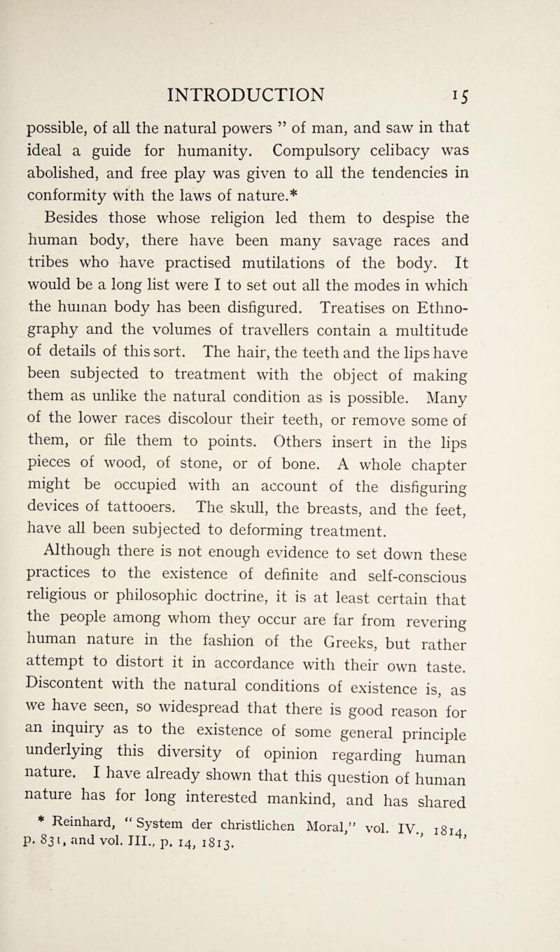 possible, of all the natural powers ” of man, and saw in that ideal a guide for humanity. Compulsory celibacy was abolished, and free play was given to all the tendencies in conformity with the laws of nature.* Besides those whose religion led them to despise the human body, there have been many savage races and tribes who have practised mutilations of the body. It would be a long list were I to set out all the modes in which the human body has been disfigured. Treatises on Ethno¬ graphy and the volumes of travellers contain a multitude of details of this sort. The hair, the teeth and the lips have been subjected to treatment with the object of making them as unlike the natural condition as is possible. Many of the lower races discolour their teeth, or remove some of them, or file them to points. Others insert in the lips pieces of wood, of stone, or of bone. A whole chapter might be occupied with an account of the disfiguring devices of tattooers. The skull, the breasts, and the feet, have all been subjected to deforming treatment. Although there is not enough evidence to set down these practices to the existence of definite and self-conscious religious or philosophic doctrine, it is at least certain that the people among whom they occur are far from revering human nature in the fashion of the Greeks, but rather attempt to distort it in accordance with their own taste. Discontent with the natural conditions of existence is, as we have seen, so widespread that there is good reason for an inquiry as to the existence of some general principle underlying this diversity of opinion regarding human nature. I have already shown that this question of human nature has for long interested mankind, and has shared * Reinhard, “System der christlichen Moral,” vol. IV. 1814 p. 831, and vol. III., p. 14, 1813.