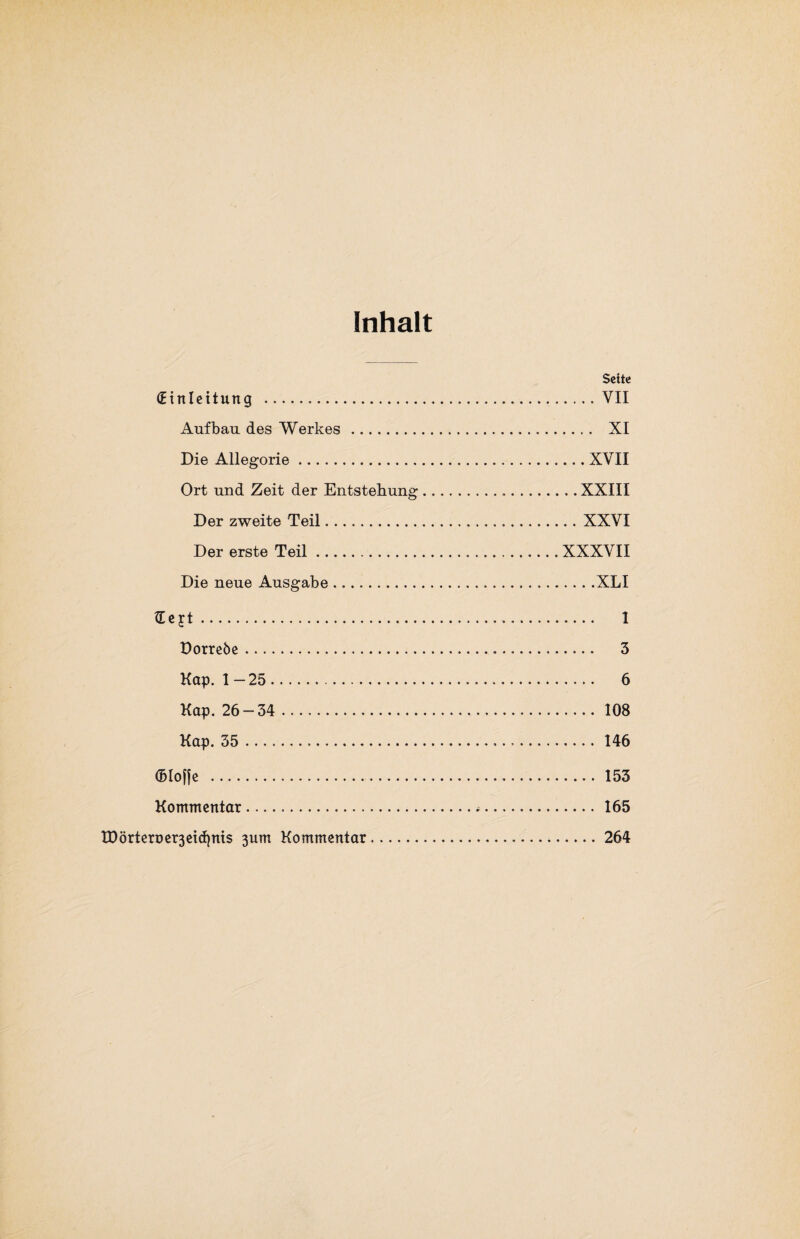 Inhalt Seite (Einleitung . VII Aufbau des Werkes .... . XI Die Allegorie.XVII Ort und Zeit der Entstehung...XXIII Der zweite Teil.XXVI Der erste Teil.XXXVII Die neue Ausgabe. XLI £e jt. 1 Dorreöe. 3 Kap. 1 — 25. 6 Kap. 26-34 .. 108 Kap. 35. 146 ©loffe . 153 Kommentar. 165 tD örteroer3eicfynis 3um Kommentar.264