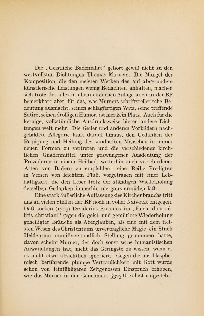 Die „Geistliche Badenfahrt“ gehört gewiß nicht zu den wertvollsten Dichtungen Thomas Murners. Die Mängel der Komposition, die den meisten Werken des auf abgerundete künstlerische Leistungen wenig Bedachten anhaften, machen sich trotz der alles in allem einfachen Anlage auch in der BF bemerkbar: aber für das, was Murners schriftstellerische Be¬ deutung ausmacht, seinen schlagfertigen Witz, seine treffende Satire, seinen drolligen Humor, ist hier kein Platz. Auch für die kernige, volkstümliche Ausdrucks weise bieten andere Dich¬ tungen weit mehr. Die Geiler und anderen Vorbildern nach¬ gebildete Allegorie läuft darauf hinaus, den Gedanken der Reinigung und Heilung des sündhaften Menschen in immer neuen Formen zu vertreten und die verschiedenen kirch¬ lichen Gnadenmittel unter gezwungener Ausdeutung der Prozeduren in einem Heilbad, weiterhin auch verschiedener Arten von Bädern zu empfehlen: eine Reihe Predigten in Versen von leichtem Fluß, vorgetragen mit einer Leb¬ haftigkeit, die den Leser trotz der ständigen Wiederholung derselben Gedanken immerhin nie ganz ermüden läßt. Eine stark äußerliche Auffassung des Kirchenbrauchs tritt uns an vielen Stellen der BF noch in voller Naivetät entgegen. Daß soeben (1509) Desiderius Erasmus im „Enchridion mi- litis christiani“ gegen die geist- und gemütlose Wiederholung geheiligter Bräuche als Aberglauben, als eine mit dem tief¬ sten Wesen des Christentums unverträgliche Magie, ein Stück Heidentum unmißverständlich Stellung genommen hatte, davon scheint Murner, der doch sonst seine humanistischen Anwandlungen hat, nicht das Geringste zu wissen, wenn er es nicht etwa absichtlich ignoriert. Gegen die uns blasphe- misch berührende plumpe Vertraulichkeit mit Gott wurde schon von feinfühligeren Zeitgenossen Einspruch erhoben, wie das Murner in der Geuchmatt 5325 ff. selbst eingesteht: