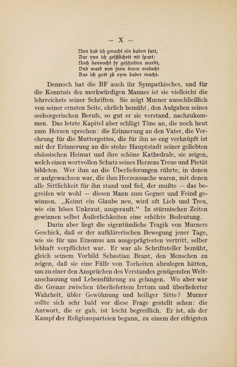 Huri fyab id? gmacfji ein haben fart, Dar ynn icf? geiftlicfyeit nit fparl: Hocfy bennodfyt fy gefehlten tparbt, Vnb n>arb non jnen brum uerlacfyt Das id? gott 3Ü eym baber macfyt. Dennoch hat die BF auch ihr Sympathisches, und für die Kenntnis des merkwürdigen Mannes ist sie vielleicht die lehrreichste seiner Schriften. Sie zeigt Murner ausschließlich von seiner ernsten Seite, ehrlich bemüht, den Aufgaben seines seelsorgerischen Berufs, so gut er sie verstand, nachzukom¬ men. Das letzte Kapitel aber schlägt Töne an, die noch heut zum Herzen sprechen: die Erinnerung an den Vater, die Ver¬ ehrung für die Muttergottes, die für ihn so eng verknüpft ist mit der Erinnerung an die stolze Hauptstadt seiner geliebten elsässischen Heimat und ihre schöne Kathedrale, sie zeigen, welch einen wertvollen Schatz seines Herzens Treue und Pietät bildeten. Wer ihm an die Überlieferungen rührte, in denen er aufgewachsen war, die ihm Herzenssache waren, mit denen alle Sittlichkeit für ihn stand und fiel, der mußte — das be¬ greifen wir wohl — diesen Mann zum Gegner und Feind ge¬ winnen. ,,Keimt ein Glaube neu, wird oft Lieb und Treu, wie ein böses Unkraut, ausgerauft.“ In stürmischen Zeiten gewinnen selbst Äußerlichkeiten eine erhöhte Bedeutung. Darin aber liegt die eigentümliche Tragik von Murners Geschick, daß er der aufklärerischen Bewegung jener Tage, wie sie für uns Erasmus am ausgeprägtesten vertritt, selber lebhaft verpflichtet war. Er war als Schriftsteller bemüht, gleich seinem Vorbild Sebastian Brant, den Menschen zu zeigen, daß sie eine Fülle von Torheiten abzulegen hätten, um zu einer den Ansprüchen des Verstandes genügenden Welt¬ anschauung und Lebensführung zu gelangen. Wo aber war die Grenze zwischen überliefertem Irrtum und überlieferter Wahrheit, übler Gewöhnung und heiliger Sitte ? Murner sollte sich sehr bald vor diese Frage gestellt sehen: die Antwort, die er gab, ist leicht begreiflich. Er ist, als der Kampf der Religionsparteien begann, zu einem der eifrigsten