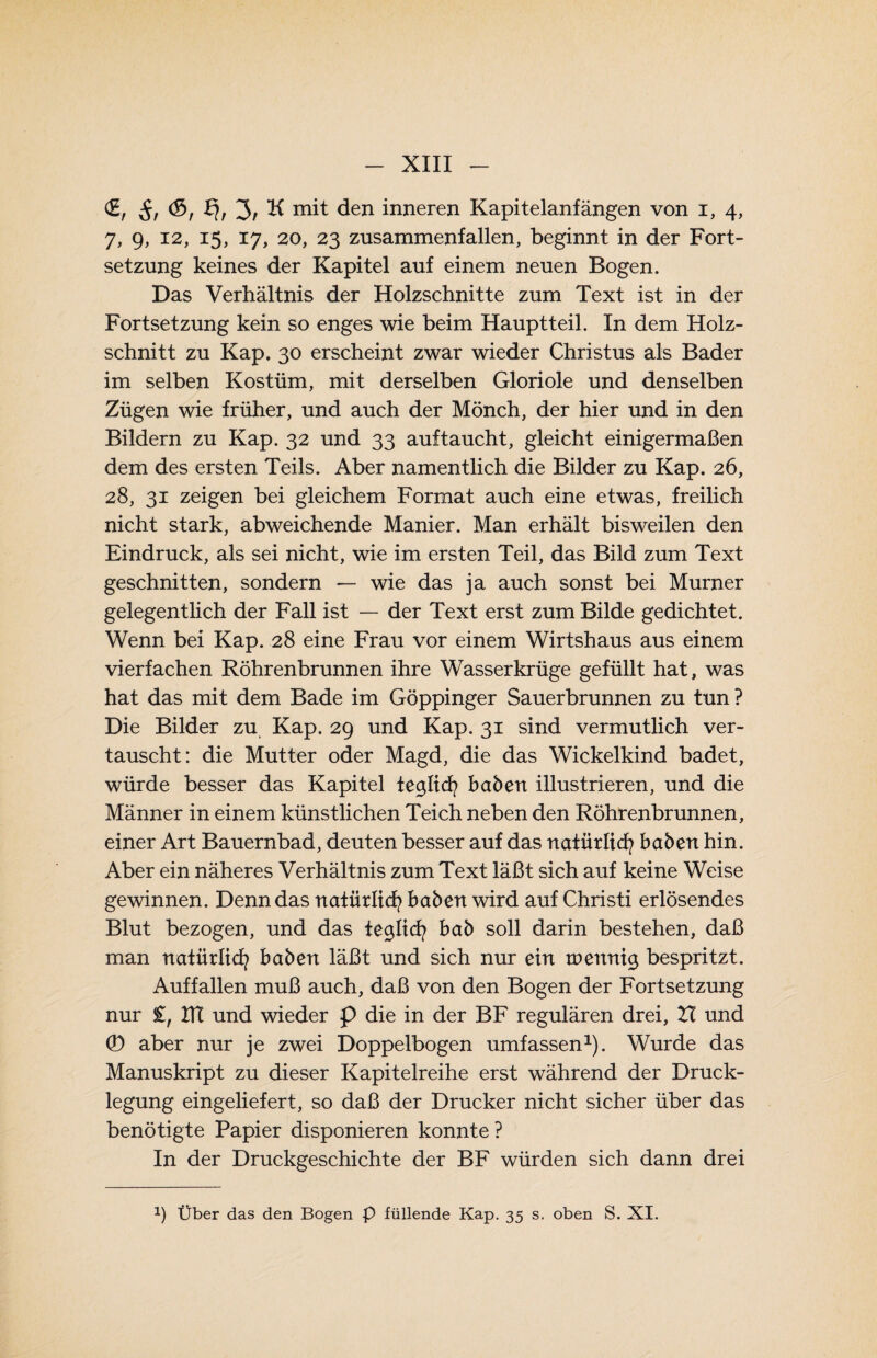 €, Sr ^r 3/ mit den inneren Kapitelanfängen von i, 4, 7, 9, 12, 15, 17, 20, 23 zusammenfallen, beginnt in der Fort¬ setzung keines der Kapitel auf einem neuen Bogen. Das Verhältnis der Holzschnitte zum Text ist in der Fortsetzung kein so enges wie beim Hauptteil. In dem Holz¬ schnitt zu Kap. 30 erscheint zwar wieder Christus als Bader im selben Kostüm, mit derselben Gloriole und denselben Zügen wie früher, und auch der Mönch, der hier und in den Bildern zu Kap. 32 und 33 auftaucht, gleicht einigermaßen dem des ersten Teils. Aber namentlich die Bilder zu Kap. 26, 28, 31 zeigen bei gleichem Format auch eine etwas, freilich nicht stark, abweichende Manier. Man erhält bisweilen den Eindruck, als sei nicht, wie im ersten Teil, das Bild zum Text geschnitten, sondern — wie das ja auch sonst bei Murner gelegentlich der Fall ist — der Text erst zum Bilde gedichtet. Wenn bei Kap. 28 eine Frau vor einem Wirtshaus aus einem vierfachen Röhrenbrunnen ihre Wasserkrüge gefüllt hat, was hat das mit dem Bade im Göppinger Sauerbrunnen zu tun ? Die Bilder zu Kap. 29 und Kap. 31 sind vermutlich ver¬ tauscht: die Mutter oder Magd, die das Wickelkind badet, würde besser das Kapitel teglicfy haben illustrieren, und die Männer in einem künstlichen Teich neben den Röhrenbrunnen, einer Art Bauernbad, deuten besser auf das natürlich haben hin. Aber ein näheres Verhältnis zum Text läßt sich auf keine Weise gewinnen. Denn das natürlich haben wird auf Christi erlösendes Blut bezogen, und das tegltcfy hab soll darin bestehen, daß man natürlich haben läßt und sich nur ein tnenntg bespritzt. Auf fallen muß auch, daß von den Bogen der Fortsetzung nur £, ITC und wieder p die in der BF regulären drei, XI und 0 aber nur je zwei Doppelbogen umfassen1). Wurde das Manuskript zu dieser Kapitelreihe erst während der Druck¬ legung eingeliefert, so daß der Drucker nicht sicher über das benötigte Papier disponieren konnte ? In der Druckgeschichte der BF würden sich dann drei J) Über das den Bogen P füllende Kap. 35 s, oben S. XI.