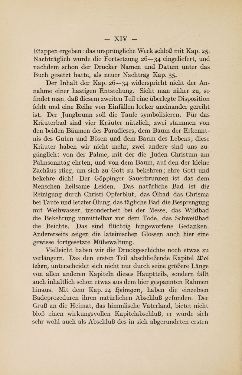 Etappen ergeben: das ursprüngliche Werk schloß mit Kap. 25. Nachträglich wurde die Fortsetzung 26—34 eingeliefert, und nachdem schon der Drucker Namen und Datum unter das Buch gesetzt hatte, als neuer Nachtrag Kap. 35. Der Inhalt der Kap. 26—34 widerspricht nicht der An¬ nahme einer hastigen Entstehung. Sieht man näher zu, so findet man, daß diesem zweiten Teil eine überlegte Disposition fehlt und eine Reihe von Einfällen locker aneinander gereiht ist. Der Jungbrunn soll die Taufe symbolisieren. Für das Kräuterbad sind vier Kräuter nützlich, zwei stammen von den beiden Bäumen des Paradieses, dem Baum der Erkennt¬ nis des Guten und Bösen und dem Baum des Lebens; diese Kräuter haben wir nicht mehr, zwei andere sind uns zu¬ gänglich: von der Palme, mit der die Juden Christum am Palmsonntag ehrten, und von dem Baum, auf den der kleine Zachäus stieg, um sich zu Gott zu bekehren; ehre Gott und bekehre dich! Der Göppinger Sauerbrunnen ist das dem Menschen heilsame Leiden. Das natürliche Bad ist die Reinigung durch Christi Opferblut, das Ölbad das Chrisma bei Taufe und letzter Ölung, das tägliche Bad die Besprengung mit Weihwasser, insonderheit bei der Messe, das Wildbad die Bekehrung unmittelbar vor dem Tode, das Schweißbad die Beichte. Das sind flüchtig hingeworfene Gedanken. Andererseits zeigen die lateinischen Glossen auch hier eine gewisse fortgesetzte Mühewaltung. Vielleicht haben wir die Druckgeschichte noch etwas zu verlängern. Das den ersten Teil abschließende Kapitel £Dol leben, unterscheidet sich nicht nur durch seine größere Länge von allen anderen Kapiteln dieses Hauptteils, sondern fällt auch inhaltlich schon etwas aus dem hier gespannten Rahmen hinaus. Mit dem Kap. 24 b)etmgon, haben die einzelnen Badeprozeduren ihren natürlichen Abschluß gefunden. Der Gruß an die Heimat, das himmlische Vaterland, bietet nicht bloß einen wirkungsvollen Kapitelabschluß, er würde sich sehr wohl auch als Abschluß des in sich abgerundeten ersten