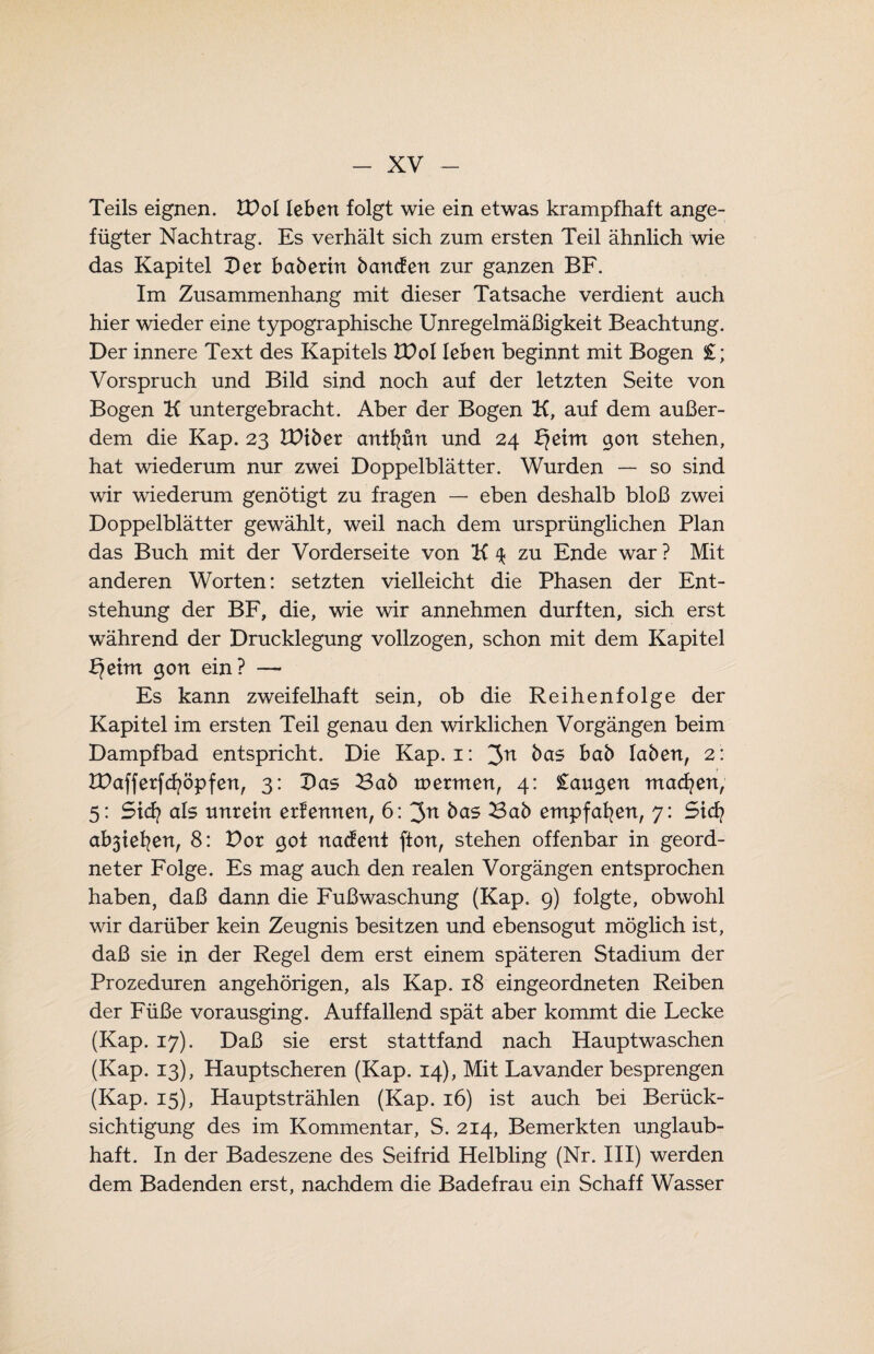 Teils eignen. VOo 1 leben folgt wie ein etwas krampfhaft ange¬ fügter Nachtrag. Es verhält sich zum ersten Teil ähnlich wie das Kapitel Der baberin bancfen zur ganzen BF. Im Zusammenhang mit dieser Tatsache verdient auch hier wieder eine typographische Unregelmäßigkeit Beachtung. Der innere Text des Kapitels VOol leben beginnt mit Bogen £; Vorspruch und Bild sind noch auf der letzten Seite von Bogen K untergebracht. Aber der Bogen K, auf dem außer¬ dem die Kap. 23 VOibex antfyün und 24 geirrt gon stehen, hat wiederum nur zwei Doppelblätter. Wurden — so sind wir wiederum genötigt zu fragen — eben deshalb bloß zwei Doppelblätter gewählt, weil nach dem ursprünglichen Plan das Buch mit der Vorderseite von K 4 zu Ende war ? Mit anderen Worten: setzten vielleicht die Phasen der Ent¬ stehung der BF, die, wie wir annehmen durften, sich erst während der Drucklegung vollzogen, schon mit dem Kapitel b?eim gort ein? — Es kann zweifelhaft sein, ob die Reihenfolge der Kapitel im ersten Teil genau den wirklichen Vorgängen beim Dampfbad entspricht. Die Kap. 1: 3n bab leiben, 2: tDaffetfcfyöpfert, 3: Das Bab tpermen, 4: £augen machen, 5: St di als unrein erlernten, 6: 3n bas Bab empfafyert, 7: Sid? abätefyen, 8: Dor got naefent (ton, stehen offenbar in geord¬ neter Folge. Es mag auch den realen Vorgängen entsprochen haben, daß dann die Fußwaschung (Kap. 9) folgte, obwohl wir darüber kein Zeugnis besitzen und ebensogut möglich ist, daß sie in der Regel dem erst einem späteren Stadium der Prozeduren angehörigen, als Kap. 18 eingeordneten Reiben der Füße vorausging. Auffallend spät aber kommt die Lecke (Kap. 17). Daß sie erst stattfand nach Hauptwaschen (Kap. 13), Hauptscheren (Kap. 14), Mit Lavander besprengen (Kap. 15), Hauptstrählen (Kap. 16) ist auch bei Berück¬ sichtigung des im Kommentar, S. 214, Bemerkten unglaub¬ haft. In der Badeszene des Seifrid Helbling (Nr. III) werden dem Badenden erst, nachdem die Badefrau ein Schaff Wasser