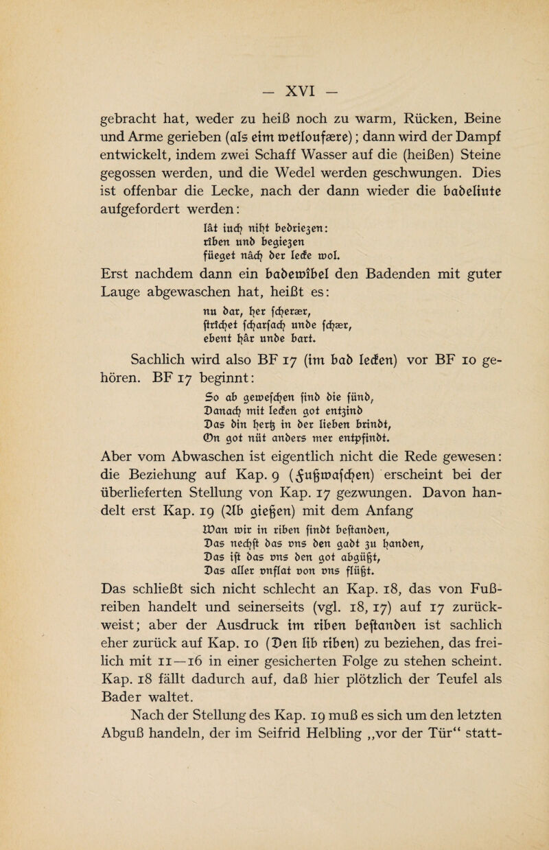 gebracht hat, weder zu heiß noch zu warm, Rücken, Beine und Arme gerieben (als eim roetloufsere); dann wird der Dampf entwickelt, indem zwei Schaff Wasser auf die (heißen) Steine gegossen werden, und die Wedel werden geschwungen. Dies ist offenbar die Lecke, nach der dann wieder die babeltute aufgefordert werden: Iät tuet/ nifyt betonen: riben unb betten füegct näd? ber lede mol. Erst nachdem dann ein babetoibel den Badenden mit guter Lauge abgewaschen hat, heißt es: nu bar, fyer fcfyeraer, ftricfyet fdjarfad? nrtbe fcfyaer, ebent fyär urtbe hart* Sachlich wird also BF 17 (im bab ledert) vor BF 10 ge¬ hören. BF 17 beginnt: So ab gemefcfyen fitib bie fiinb, Danad? mit ledert got ent3inb Das bin fyerij in ber lieben brinbt, ©n got nüt anbers mer entpfinbt. Aber vom Abwaschen ist eigentlich nicht die Rede gewesen: die Beziehung auf Kap. 9 (^u§tnafd?ert) erscheint bei der überlieferten Stellung von Kap. 17 gezwungen. Davon han¬ delt erst Kap. 19 (21b gie§en) mit dem Anfang IDan mir in riben finbt beftanben, Das necfyft bas tms ben gabt 311 fyanben, Das ift bas tms ben got abgüßt, Das aller tmflat non tms flii^t* Das schließt sich nicht schlecht an Kap. 18, das von Fuß¬ reiben handelt und seinerseits (vgl. 18, 17) auf 17 zurück¬ weist; aber der Ausdruck im riben beftanben ist sachlich eher zurück auf Kap. 10 (Den lib riben) zu beziehen, das frei¬ lich mit 11 —16 in einer gesicherten Folge zu stehen scheint. Kap. 18 fällt dadurch auf, daß hier plötzlich der Teufel als Bader waltet. Nach der Stellung des Kap. 19 muß es sich um den letzten Abguß handeln, der im Seifrid Helbling ,,vor der Tür“ statt-