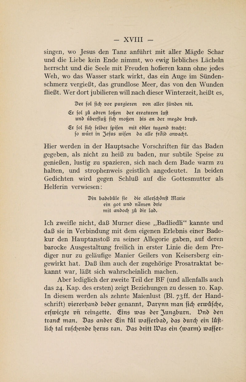 singen, wo Jesus den Tanz anführt mit aller Mägde Schar und die Liebe kein Ende nimmt, wo ewig liebliches Lächeln herrscht und die Seele mit Freuden hofieren kann ohne jedes Weh, wo das Wasser stark wirkt, das ein Auge im Sünden¬ schmerz vergießt, das grundlose Meer, das von den Wunden fließt. Wer dort jubilieren will nach dieser Winterzeit, heißt es, Der fol ficfr uor purgieren uon aller fiinbert nit. (Er fol 3Ü abrett logen ber creaturen lufi unb uberflu§ ficfy mögen bis an ber megbe brufi. (Er fol ficb felber fptfen mit ebler iugenb tracfyt: fo amrt in 3efus reifen ba alle froib anuadjü Hier werden in der Hauptsache Vorschriften für das Baden gegeben, als nicht zu heiß zu baden, nur subtile Speise zu genießen, lustig zu spazieren, sich nach dem Bade warm zu halten, und strophenweis geistlich angedeutet. In beiden Gedichten wird gegen Schluß auf die Gottesmutter als Helferin verwiesen: Din babebüle fie bic allerfcfyönft JTfarie ein got unb narrten brie mit anbod? 3Ü bir lab. Ich zweifle nicht, daß Murner diese „Badliedli“ kannte und daß sie in Verbindung mit dem eigenen Erlebnis einer Bade¬ kur den Hauptanstoß zu seiner Allegorie gaben, auf deren barocke Ausgestaltung freilich in erster Linie die dem Pre¬ diger nur zu geläufige Manier Geilers von Keisersberg ein¬ gewirkt hat. Baß ihm auch der zugehörige Prosatraktat be¬ kannt war, läßt sich wahrscheinlich machen. Aber lediglich der zweite Teil der BF (und allenfalls auch das 24. Kap. des ersten) zeigt Beziehungen zu dessen 10. Kap. In diesem werden als zehnte Maienlust (Bl. 73ff. der Hand¬ schrift) niererfyanb beber genannt, Darynn man ficfy enuüfcfye, erfaßte vn reingette. (Eins xoas ber ^ungburn. Dnb ben trancE man. Das anber (Ein fül mafferbab, bas burcfy ein lüfb licfy tal rufcfyenbe fyerus ran. Das britt £Das ein <marm) tnaffer*