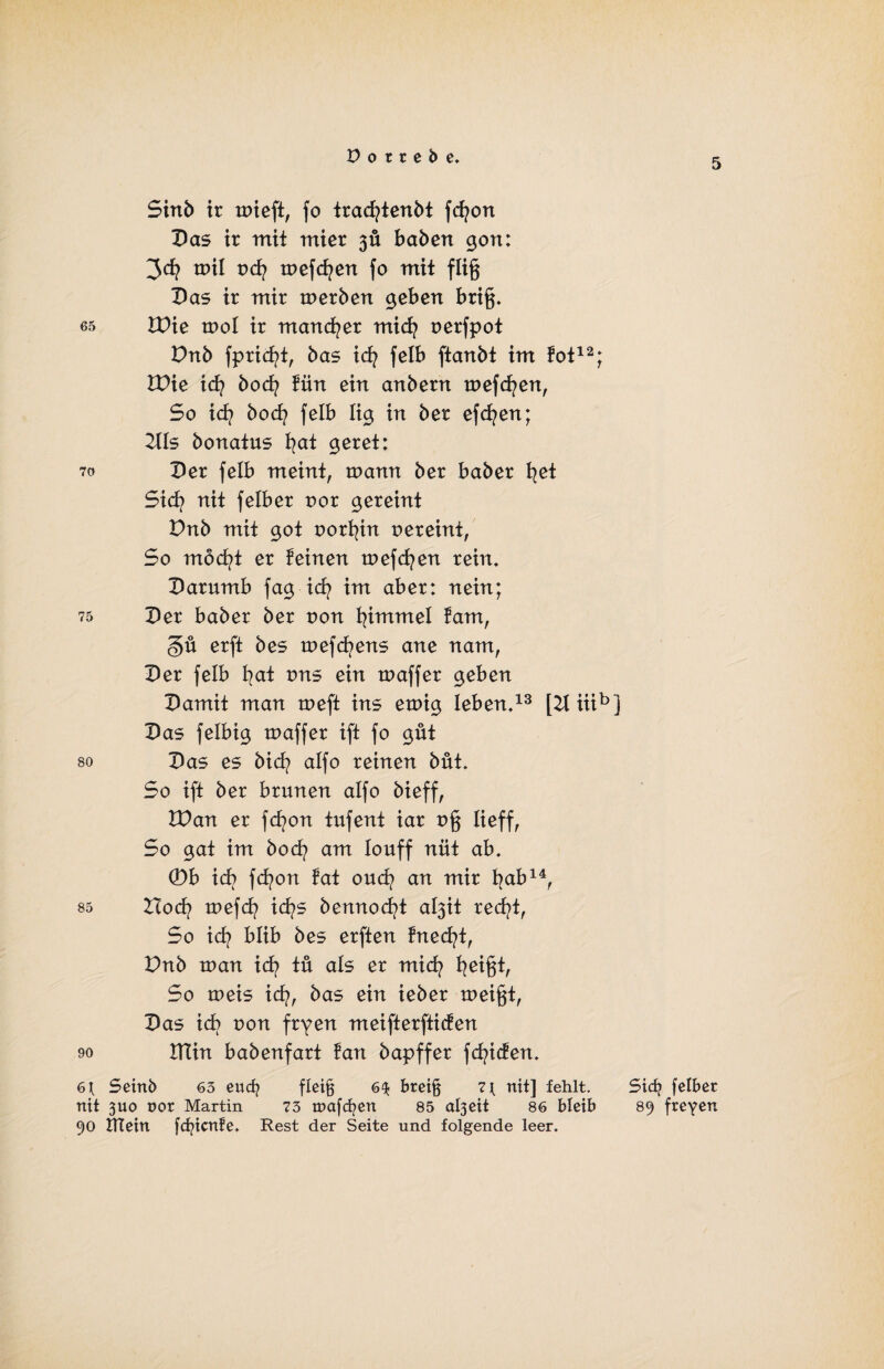 5 Sinb ir toieft, fo tracfytenbt fcfyon Das ir tritt mier 3Ü haben gon: toil od? toefcfyen fo mit füg Das ir mir toerben geben bri§. es IDie tool ir mancher mid? oerfpot Dnb fpricfyt, bas icfy felb ftanbt im fot12; IDie id? boefy fün ein anbern toefcfyen, So id? boefy felb lig in ber efcfyen; 2tls bonatus fyat geret: 70 Der felb meint, wann ber baber fyet Sicfy nit felber oor gereint Dnb mit got oorfyin oereint, So mocfyt er feinen toefcfyen rein. Darumb fag id? im aber: nein; 75 Der baber ber oon fyimmel fam, §ü erft bes toefcfyens ane nam, Der felb fyat ons ein toaffer geben Damit man toeft ins einig leben.13 [2t iiib Das felbig toaffer ift fo gut so Das es biefy alfo reinen büt. So ift ber brunen alfo bieff, VOan er fd?on tufent iar o§ lieff. So gat im bod? am louff nüt ab. ©b ich fcfyon fat ouefy an mir bab14, 85 Hod? toefefy id?s bennocfyt al3it recfyt, So id? blib bes erften fnecfyt, Dnb toan icfy tu als er miefy fyeigt, So toeis id?, bas ein ieber toeij$t, Das id) oon fryen m ei ft erfti den 90 ITCin babenfart fan bapffer fcfyiden. 6 t Seinb 63 euefy flei§ 6$ breijj 7 t nit] fehlt, nit 3U0 oor Martin 73 tnafcfyen 85 al3cit 86 bleib 90 XTTein fcfyicnfe. Rest der Seite und folgende leer. Sid> felber 89 freyen