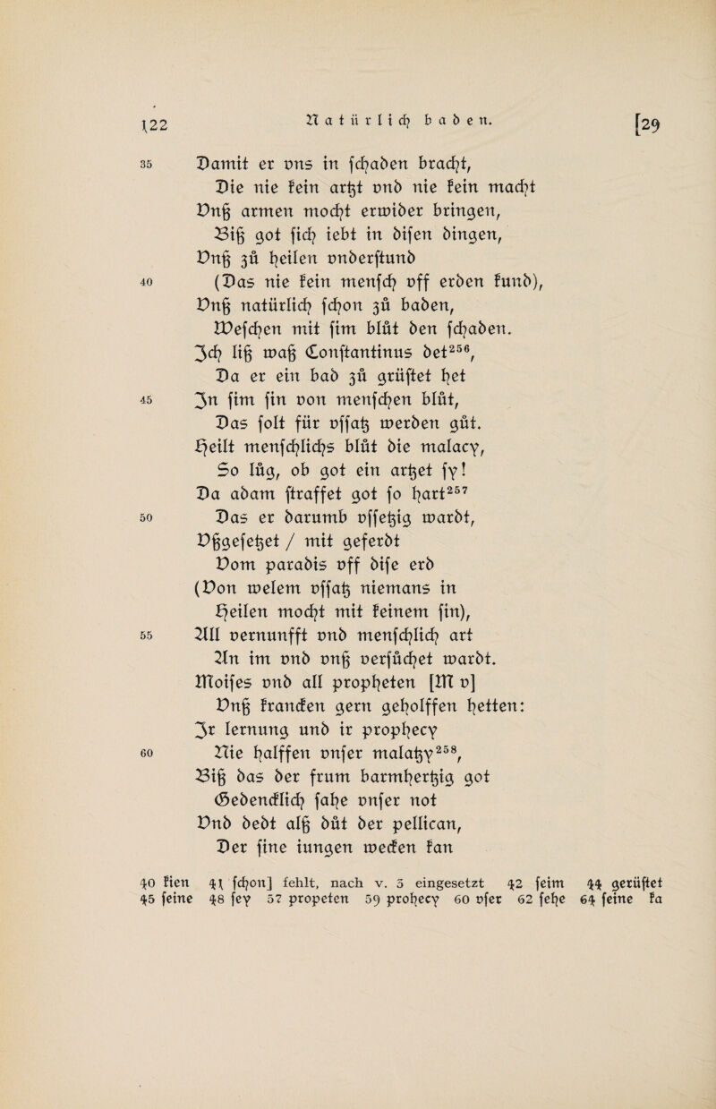 \22 35 Damit er vns in fcfyaben brad?t, Die nie lein ar^t tmb nie fein macfyt Dnß armen mocfyt ermiber bringen, 2Si§ got fiel? iebt in bifen hingen, Dn§ 3Ü feilen rmberftunb 40 (Das nie fein menfcfy off erben funb), Dn§ natürlich fcfyon 3Ü haben, Wefcben mit fim blüt ben fcfyaben. 3d? lig mafj donftantinus bet256, Da er ein bab 3Ü grüftet I^et 45 3n fim fin non menfcfyen blüt, Das folt für üffatj tnerben güt. Xjeilt menfdfylicfys blüt bie malacy, So lüg, ob got ein artjet fy! Da abam ftraffet got fo fyart257 50 Das er barumb nffe^ig marbt, Dggefe^et / mit geferbt Dom parabis off bife erb (Don toelem t)ffat$ niemans in feilen mocfyt mit feinem fin), 55 2X11 nernunfft tmb menfcfylicb art 21n im tmb tmg nerfücfyet rnarbt. DToifes tmb all propfyeten [DT r>] Dn§ francfen gern gebolffen fetten: 3r lernung unb ir propfyecy 60 Hie fyalffen tmfer malatjy258, 23if5 bas ber frum barmfyert^ig got (Sebencflicfy fafye tmfer not Dnb bebt al§ büt ber pellican, Der fine iungen tnecfen fan ^0 Hen 4-t fdjoit] fehlt, nach v. 5 eingesetzt 42 feint gelüftet