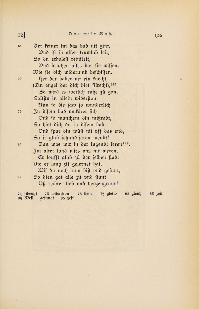 32] j[55 65 Per feiner im bas bab nit gint, Dnb ift in allen trumlid/ Ieit, So bu erfyoleft reinifeit, Dnb brüten alles bas fie tuiffen, Wie fie bid/ miberumb befd/iffen, 70 £?et ber baber nit ein fned/t, ((Ein engel ber bid/ fyiet filred^t),281 So tnirb es tnerlid? ruf/e 3Ü gon, Soltftu in allein miberftom Hun fo bie fad/ fo tounberlid/ 75 3n bifem bab omforet fid/ Dnb fo manchem bin migrabt, So 1/iet bid? bu in bifem bab Dnb fpar bin um ft nit uff bas enb, So ir glid/ iegunb faren menbt! so pan toas mir in ber iugenbt leren282, 3m alter lonb mirs uns nit tnerem (Er loufft glid? 3Ü ber felben ftabt Pie er lang 3U gelernet f/at. VO\l bu nod? iung bift t>nb gefunt, 85 So bien got alle 3U t>nb ftunt Dg red/ter lieb tmb f/ergengrunt! 7 { fileecfyt 73 nnbarfton 78 betn 79 gleid? 82 gletdj 83 3Ctt 8$ DPeil gefrmbt 85 geit