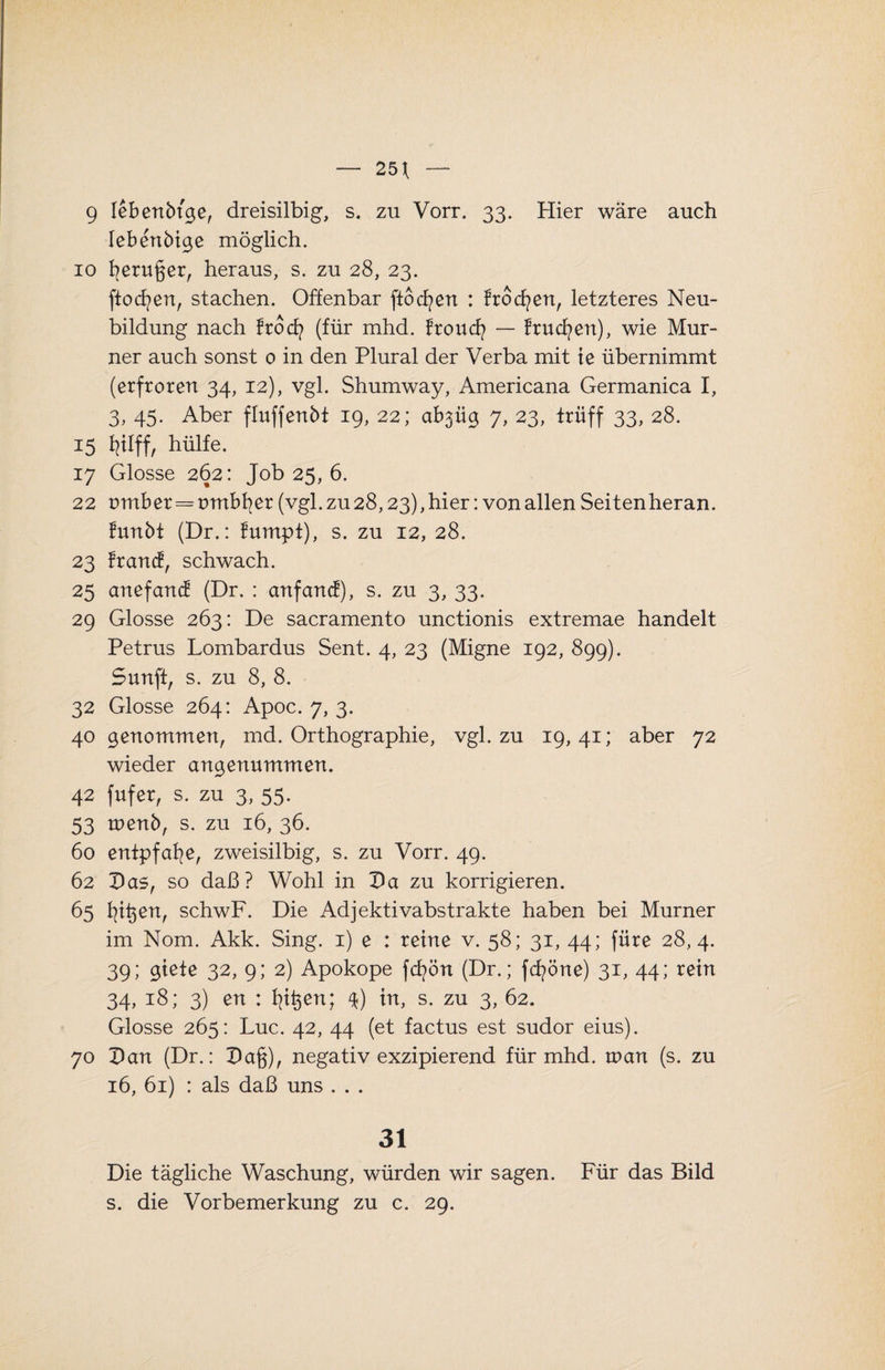 — 25^ 9 lebenbtge, dreisilbig, s. zu Vorr. 33. Hier wäre auch lebenbige möglich. 10 fyeruger, heraus, s. zu 28, 23. fiocfyen, stachen. Offenbar ftocfyen : frocfyen, letzteres Neu¬ bildung nach trod? (für mhd. froucfy — frucfyen), wie Mur¬ ner auch sonst 0 in den Plural der Verba mit ie übernimmt (erfroren 34, 12), vgl. Shumway, Americana Germanica I, 3, 45. Aber fluffenbt 19, 22; ab3Üg 7, 23, trüff 33, 28. 15 fjlff, hülfe. 17 Glosse 262: Job 25, 6. 22 omber=ombfyer (vgl. zu 28,23), hier: von allen Seiten heran, funbt (Dr.: fumpt), s. zu 12, 28. 23 francf, schwach. 25 anefancf (Dr. : anfand), s. zu 3, 33. 29 Glosse 263: De sacramento unctionis extremae handelt Petrus Lombardus Sent. 4, 23 (Migne 192, 899). Sunfi, s. zu 8, 8. 32 Glosse 264: Apoc. 7, 3. 40 genommen, md. Orthographie, vgl. zu 19,41; aber 72 wieder angenummen. 42 fufer, s. zu 3, 55. 53 menb, s. zu 16, 36. 60 entpfafye, zweisilbig, s. zu Vorr. 49. 62 Das, so daß? Wohl in Da zu korrigieren. 65 fyit^en, schwF. Die Adjektivabstrakte haben bei Murner im Nom. Akk. Sing. 1) e : reine v. 58; 31, 44; füre 28,4. 39; giete 32, 9; 2) Apokope fcfyön (Dr.; fcfyöne) 31, 44; rein 34, 18; 3) en : fjt$en; 4) in, s. zu 3, 62. Glosse 265: Luc. 42, 44 (et factus est sudor eius). 70 Dan (Dr.: Da§), negativ exzipierend für mhd. man (s. zu 16, 61) : als daß uns . . . 31 Die tägliche Waschung, würden wir sagen. Für das Bild