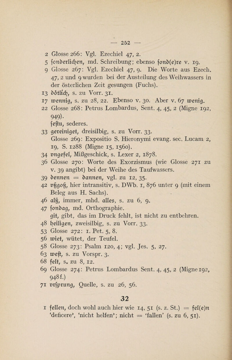 2 Glosse 266: Vgl. Ezechiel 47,2. 5 fonberlicfyen, md. Schreibung; ebenso fonb(e)re v. 19. 9 Glosse 267: Vgl. Ezechiel 47,9. Die Worte aus Ezech. 47, 2 und 9 wurden bei der Austeilung des Weihwassers in der österlichen Zeit gesungen (Fuchs). 13 bötltcfy, s. zu Vorr. 31. 17 tuennig, s. zu 28, 22. Ebenso v. 30. Aber v. 67 tnenig* 22 Glosse 268: Petrus Lombardus, Sent. 4, 45, 2 (Migne 192, 949)- fefiu, sederes. 33 gereiniget, dreisilbig, s. zu Vorr. 33. Glosse 269: Expositio S. Hieronymi evang. sec. Lucam 2, 19, S. 1288 (Migne 15, 1560). 34 ungefel, Mißgeschick, s. Lexer 2, 1878. 36 Glosse 270: Worte des Exorzismus (wie Glosse 271 zu v. 39 angibt) bei der Weihe des Taufwassers. 39 bennen = bannen, vgl. zu 12, 35. 42 t>§go§, hier intransitiv, s. DWb. 1, 876 unter 9 (mit einem Beleg aus H. Sachs). 46 alg, immer, mhd. alles, s. zu 6, 9. 47 fonbag, md. Orthographie. git, gibt, das im Druck fehlt, ist nicht zu entbehren. 48 1?eiligen, zweisilbig, s. zu Vorr. 33. 53 Glosse 272: 1. Pet. 5, 8. 56 u>iet, wütet, der Teufel. 58 Glosse 273: Psalm 120, 4; vgl. Jes. 5, 27. 63 roeft, s. zu Vorspr. 3. 68 feit, s. zu 8, 12. 69 Glosse 274: Petrus Lombardus Sent. 4, 45, 2 (Migne 192, 948 f.) 71 nrfprung, Quelle, s. zu 26, 56. 32 1 feilen, doch wohl auch hier wie 14, 51 (s. z. St.) = fel(e)n ‘deficere*, ‘nicht helfen*; nicht = ‘fallen’ (s. zu 6, 51).