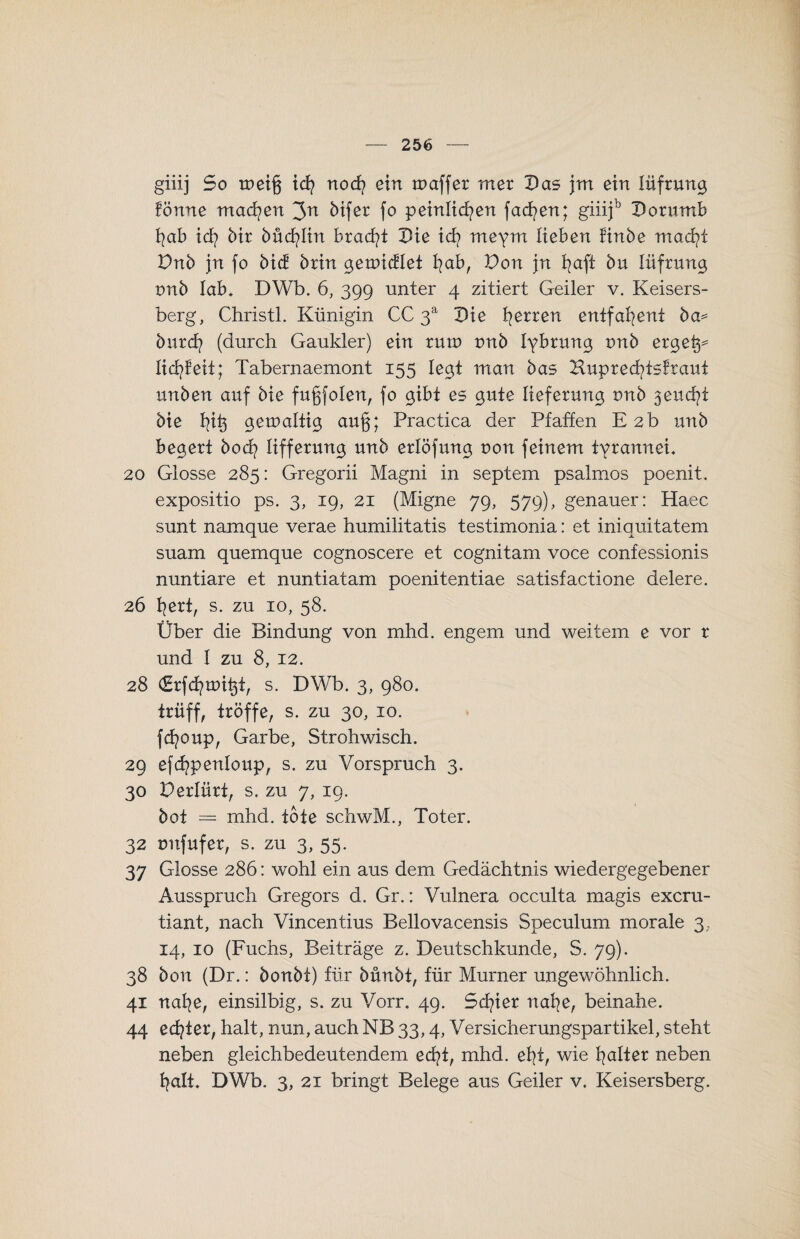 giiij So weift ich noch ein maffer mer Das jm ein lüfrung fönne machen 3^ bifer fo peinlichen facfyen; giiijb Dorumb f?ab ich bir 6üdh>Iin bracht Die ich meym lieben finbe macht Dnb jn fo bic! brin gemictlet hab, Don jn b^aft bu lüfrung tmb lab. DWb. 6, 399 unter 4 zitiert Geiler v. Keisers- berg, Christi. Künigin CC 3a Die herren cntfahent ba^ burdh (durch Gaukler) ein rum tmb lybrung tmb erget^ lieh feit; Tabernaemont 155 legt man bas Huprechtsfraut unben auf bie fugfolen, fo gibt es gute Iieferung tmb 3euchi bie gemaltig au§; Practica der Pfaffen E 2b unb begert hoch lifferung unb erlöfung r>on feinem tvrannei. 20 Glosse 285: Gregorii Magni in septem psalmos poenit. expositio ps. 3, 19, 21 (Migne 79, 579), genauer: Haec sunt namque verae humilitatis testimonia: et iniquitatem suam quemque cognoscere et cognitam voce confessionis nuntiare et nuntiatam poenitentiae satisfactione delere. 26 hert, s. zu 10, 58. Über die Bindung von mhd. engem und weitem e vor r und 1 zu 8, 12. 28 (Erfchunt^i, s. DWb. 3, 980. trüff, tröffe, s. zu 30, 10. fdjoup, Garbe, Strohwisch. 29 efchpenloup, s. zu Vorspruch 3. 30 Derlürt, s. zu 7, 19. bot = mhd. töte schwM., Toter. 32 tmfufer, s. zu 3, 55. 37 Glosse 286: wohl ein aus dem Gedächtnis wiedergegebener Ausspruch Gregors d. Gr.: Vulnera occulta magis exeru- tiant, nach Vincentius Bellovacensis Speculum morale 3, 14, 10 (Fuchs, Beiträge z. Deutschkunde, S. 79). 38 bon (Dr.: bonbt) für bünbt, für Murner ungewöhnlich. 41 nahe, einsilbig, s. zu Vorr. 49. Schier nahe, beinahe. 44 echter, halt, nun, auch NB 33,4, Versicherungspartikel, steht neben gleichbedeutendem echt, mhd. eht, wie heiter neben halt. DWb. 3, 21 bringt Belege aus Geiler v. Keisersberg.