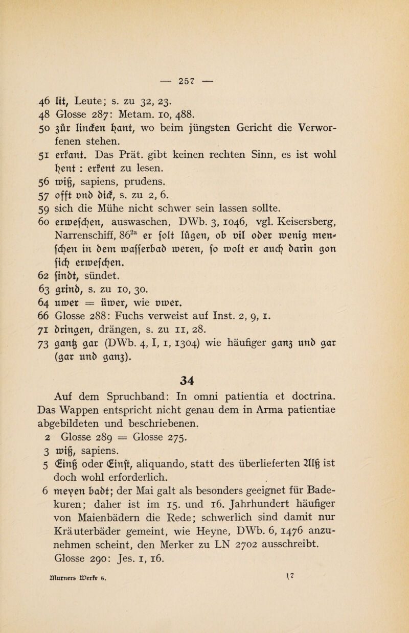 46 lii, Leute; s. zu 32, 23. 48 Glosse 287: Metam. 10, 488. 50 3Ür linden fyant, wo beim jüngsten Gericht die Verwor¬ fenen stehen. 51 erlaub Das Prät. gibt keinen rechten Sinn, es ist wohl fyent : erfent zu lesen. 56 tPtg, sapiens, prudens. 57 offt tntb bid, s. zu 2, 6. 59 sich die Mühe nicht schwer sein lassen sollte. 60 ermefcfyen, auswaschen, DWb. 3, 1046, vgl. Keisersberg, Narrenschiff, 862a er folt lügen, ob ml ober toenig men* fcfyen in bem tnafferbab tneren, fo n>olt er aucfy barin gon ftd? enoefcfyen. 62 finbt, sündet. 63 grinb, s. zu 10, 30. 64 utner = Ürner, wie mner. 66 Glosse 288: Fuchs verweist auf Inst. 2, 9, 1. 71 bringen, drängen, s. zu 11, 28. 73 <3cmf$ gar (DWb. 4,1, 1, 1304) wie häufiger gan3 unb gar (gar nnb gan3). 34 Auf dem Spruchband: In omni patientia et doctrina. Das Wappen entspricht nicht genau dem in Arma patientiae abgebildeten und beschriebenen. 2 Glosse 289 = Glosse 275. 3 a>i§, sapiens. 5 €in§ oder (Einft, aliquando, statt des überlieferten 21I§ ist doch wohl erforderlich. 6 meyen habt; der Mai galt als besonders geeignet für Bade¬ kuren; daher ist im 15. und 16. Jahrhundert häufiger von Maienbädern die Rede; schwerlich sind damit nur Kräuterbäder gemeint, wie Heyne, DWb. 6, 1476 anzu¬ nehmen scheint, den Merker zu LN 2702 ausschreibt. Glosse 290: Jes. 1, 16. 17 UTnrncrs Weite 6.