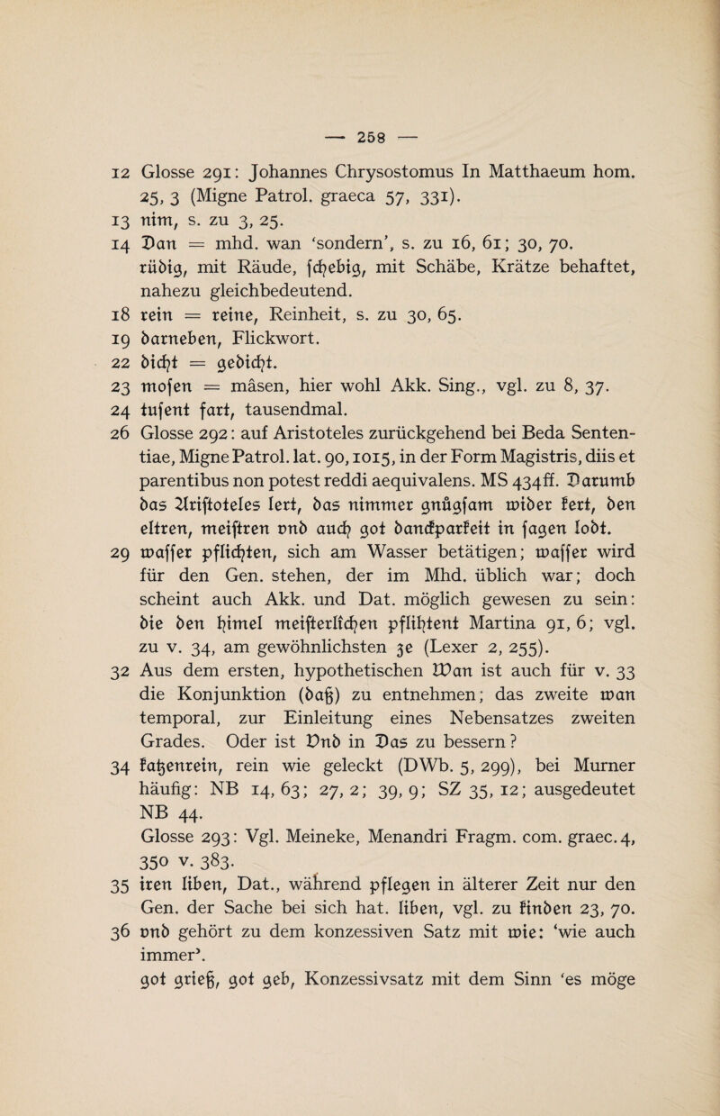 12 Glosse 291: Johannes Chrysostomus In Matthaeum hom. 25, 3 (Migne Patrol. graeca 57, 331). 13 nim, s. zu 3, 25. 14 Dan = mhd. wan ‘sondern’, s. zu 16, 61; 30, 70. rübig, mit Räude, fcfyebig, mit Schäbe, Krätze behaftet, nahezu gleichbedeutend. 18 rein = reine, Reinheit, s. zu 30, 65. 19 barneben, Flickwort. 22 bid?t = gebiert. 23 mofen = mäsen, hier wohl Akk. Sing., vgl. zu 8, 37. 24 iufent fart, tausendmal. 26 Glosse 292: auf Aristoteles zurückgehend bei Beda Senten- tiae, Migne Patrol. lat. 90,1015, in der Form Magistris, diis et parentibus non potest reddi aequivalens. MS 434ff. Darumb bas 2Iriftoteles lert, bas nimmer gnügfam raiber fert, ben eltren, meiftren tmb and? got banefparfeit in fagen lobt. 29 tnaffer pflichten, sich am Wasser betätigen; tnaffer wird für den Gen. stehen, der im Mhd. üblich war; doch scheint auch Akk. und Dat. möglich gewesen zu sein: bie ben fjmel meifterliefen pflifytent Martina 91,6; vgl. zu v. 34, am gewöhnlichsten $e (Lexer 2, 255). 32 Aus dem ersten, hypothetischen ID an ist auch für v. 33 die Konjunktion (ba§) zu entnehmen; das zweite voan temporal, zur Einleitung eines Nebensatzes zweiten Grades. Oder ist Dnb in Das zu bessern? 34 fatjenrein, rein wie geleckt (DWb. 5, 299), bei Murner häufig: NB 14, 63; 27, 2; 39, 9; SZ 35, 12; ausgedeutet NB 44. Glosse 293: Vgl. Meineke, Menandri Fragm. com. graec.4, 350 v. 383. 35 iren üben, Dat., während pflegen in älterer Zeit nur den Gen. der Sache bei sich hat. üben, vgl. zu finben 23, 70. 36 tmb gehört zu dem konzessiven Satz mit tote: ‘wie auch immer5. 90t griefj, 90i geb, Konzessivsatz mit dem Sinn ‘es möge