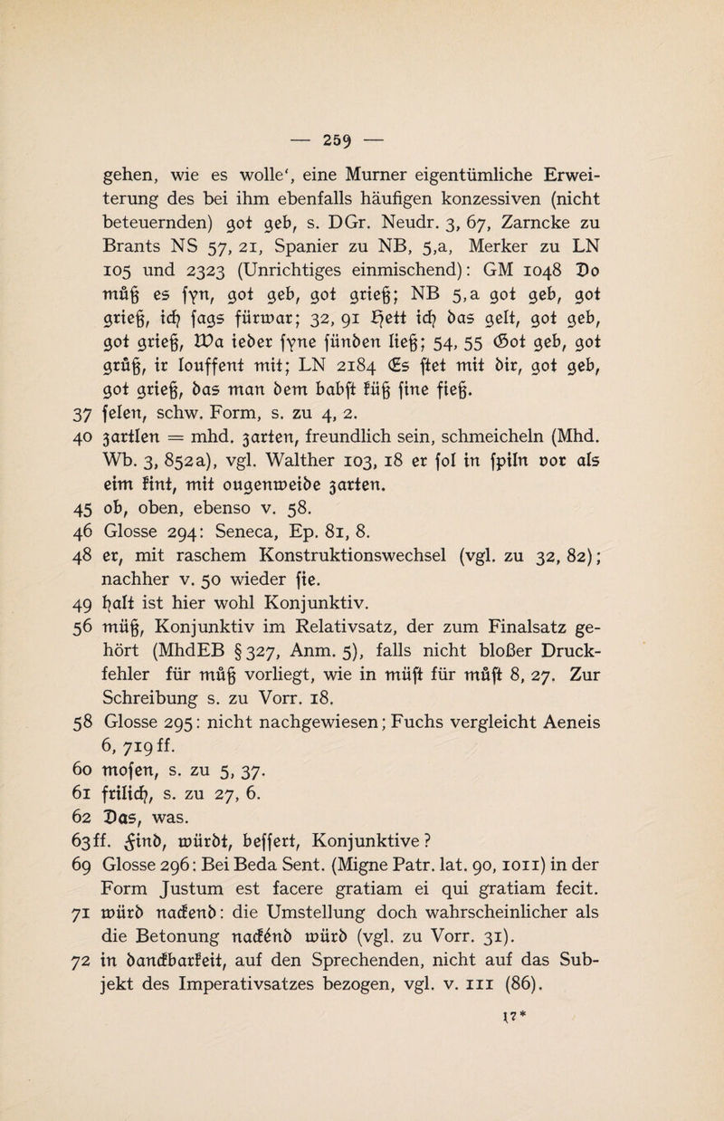 gehen, wie es wolle', eine Murner eigentümliche Erwei¬ terung des bei ihm ebenfalls häufigen konzessiven (nicht beteuernden) 90t <jeb, s. DGr. Neudr. 3, 67, Zarncke zu Brants NS 57, 21, Spanier zu NB, 5,a, Merker zu LN 105 und 2323 (Unrichtiges einmischend): GM 1048 Do müg es gyn, 90t £eb, 90t 9rieg; NB 5,a 90t 90b, 90t 9rieg, id} fa9S fürmar; 32, 91 £?ett td? bas 9elt, 90t 9eb, 90t 9rieg, VOa lebet fyne fünften lieg; 54, 55 (Sot 90b, 90t 9rüg, ir Iouffent mit; LN 2184 (Es ftet mit ftir, 90t 9eb, 90t 9tie§, ftas man ftem babft füg fine fieg. 37 feien, schw. Form, s. zu 4, 2. 40 3artlen = mhd. 3arten, freundlich sein, schmeicheln (Mhd. Wb. 3, 852a), vgl. Walther 103, 18 er fol in fpiln oor als eim fint, mit ou9enn>eifte 3arten. 45 ob, oben, ebenso v. 58. 46 Glosse 294: Seneca, Ep. 81, 8. 48 er, mit raschem Konstruktionswechsel (vgl. zu 32, 82); nachher v. 50 wieder fie. 49 fyalt ist hier wohl Konjunktiv. 56 müg, Konjunktiv im Relativsatz, der zum Finalsatz ge¬ hört (MhdEB §327, Anm. 5), falls nicht bloßer Druck¬ fehler für müg vorliegt, wie in müft für müft 8, 27. Zur Schreibung s. zu Vorr. 18. 58 Glosse 295: nicht nachgewiesen; Fuchs vergleicht Aeneis 6, 719 ff. 60 mofen, s. zu 5, 37. 61 frilicfy, s. zu 27, 6. 62 Das, was. 63ff. ^inft, roürftt, beffert, Konjunktive? 69 Glosse 296: Bei Beda Sent. (Migne Patr. lat. 90,1011) in der Form Justum est facere gratiam ei qui gratiam fecit. 71 roürft nacfenft: die Umstellung doch wahrscheinlicher als die Betonung nacfönft tuürft (vgl. zu Vorr. 31). 72 in ftancfbarfeit, auf den Sprechenden, nicht auf das Sub¬ jekt des Imperativsatzes bezogen, vgl. v. in (86). *7*