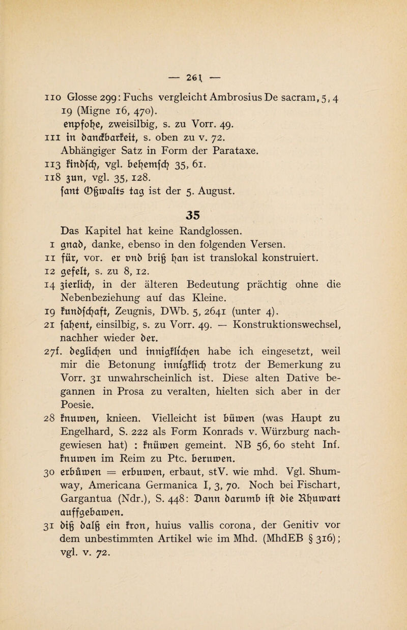 iio Glosse 299: Fuchs vergleicht Ambrosius De sacram, 5, 4 19 (Migne 16, 470). enpfofye, zweisilbig, s. zu Vorr. 49. in in bancfbarfeit, s. oben zu v. 72. Abhängiger Satz in Form der Parataxe. 113 finbfcfy, vgl. befyemfcfy 35, 61. 118 3un, vgl. 35, 128. fant (Dgtualts tag ist der 5. August. 35 Das Kapitel hat keine Randglossen. 1 gnab, danke, ebenso in den folgenden Versen. 11 für, vor. er tmb brt§ fyan ist translokal konstruiert. 12 gefeit, s. zu 8,12. 14 3terlicfy, in der älteren Bedeutung prächtig ohne die Nebenbeziehung auf das Kleine. 19 funbfcfyaft, Zeugnis, DWb. 5, 2641 (unter 4). 21 fafyent, einsilbig, s. zu Vorr. 49. — Konstruktionswechsel, nachher wieder bet. 27h beglichen und tnnigfltcfyen habe ich eingesetzt, weil mir die Betonung tnntgflicfy trotz der Bemerkung zu Vorr. 31 unwahrscheinlich ist. Diese alten Dative be¬ gannen in Prosa zu veralten, hielten sich aber in der Poesie. 28 fnuroert, knieen. Vielleicht ist bütuen (was Haupt zu Engelhard, S. 222 als Form Konrads v. Würzburg nach¬ gewiesen hat) : fnütuen gemeint. NB 56, 60 steht Inf. fnutoen im Reim zu Ptc. berutnen. 30 erbütuen = erbutuen, erbaut, stV. wie mhd. Vgl. Shum- way, Americana Germanica I, 3, 70. Noch bei Fischart, Gargantua (Ndr.), S. 448: X)anrt baruntb tft bte Hfyuroart auffgebamen. 31 bt§ bal§ ein fron, huius vallis corona, der Genitiv vor dem unbestimmten Artikel wie im Mhd. (MhdEB § 316); vgl. v. 72.