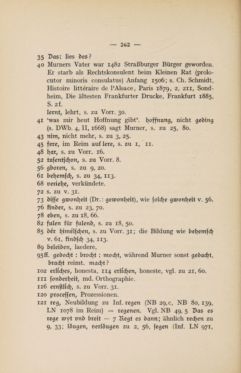 35 Das: lies bes? 40 Murners Vater war 1482 Straßburger Bürger geworden. Er starb als Rechtskonsulent beim Kleinen Rat (prolo- cutor minoris consulatus) Anfang 1506; s. Ch. Schmidt, Histoire litteraire de PAlsace, Paris 1879, 2> 211> Sond- heim, Die ältesten Frankfurter Drucke, Frankfurt 1885, S. 2f. lernt, lehrt, s. zu Vorr. 30. 41 ‘was mir heut Hoffnung gibt’. Hoffnung, nicht gebing (s. DWb. 4, II, 1668) sagt Murner, s. zu 25, 80. 43 nim, nicht mehr, s. zu 3, 25. 45 fere, im Reim auflere, s. zu 1, 11. 48 fyar, s. zu Vorr. 16. 52 tufentfcfyon, s. zu Vorr. 8. 56 gboren, s. zu 9, 20. 61 befyemfcfy, s. zu 34, 113. 68 serielle, verkündete. 72 s. zu v. 31. 73 biffe groonfyeit (Dr.: getnonfyeit), wie folcfye groonfyeit v. 56. 76 finber, s. zu 23, 70. 78 eben, s. zu 18, 66. 82 fulen für fulenb, s. zu 18, 50. 85 5er fyimelfcfyen, s. zu Vorr. 31; die Bildung wie befyemfcfy v. 61, finbfcf? 34, 113. 89 beleihen, laedere. 95F. gebocfyt : brocfyt : mocfyt, während Murner sonst gebacfyt, bracfyt reimt, macfyt? 102 erltcfyes, honesta, 114 erltcfyen, honeste, vgl. zu 21, 60. in fonberfyeit, md. Orthographie. 116 ernftltcfy, s. zu Vorr. 31. 120 proceffen, Prozessionen. 121 reg, Neubildung zu Inf. regen (NB 29,0, NB 80,139, LN 1078 im Reim) = regenen. Vgl. NB 49, 5 Vas es rege tuyf t>nb breit — 7 Hegt es bann; ähnlich recfyen zu 9> 33; Iougen, nerlougen zu 2, 56, fegen (Inf. LN 971,