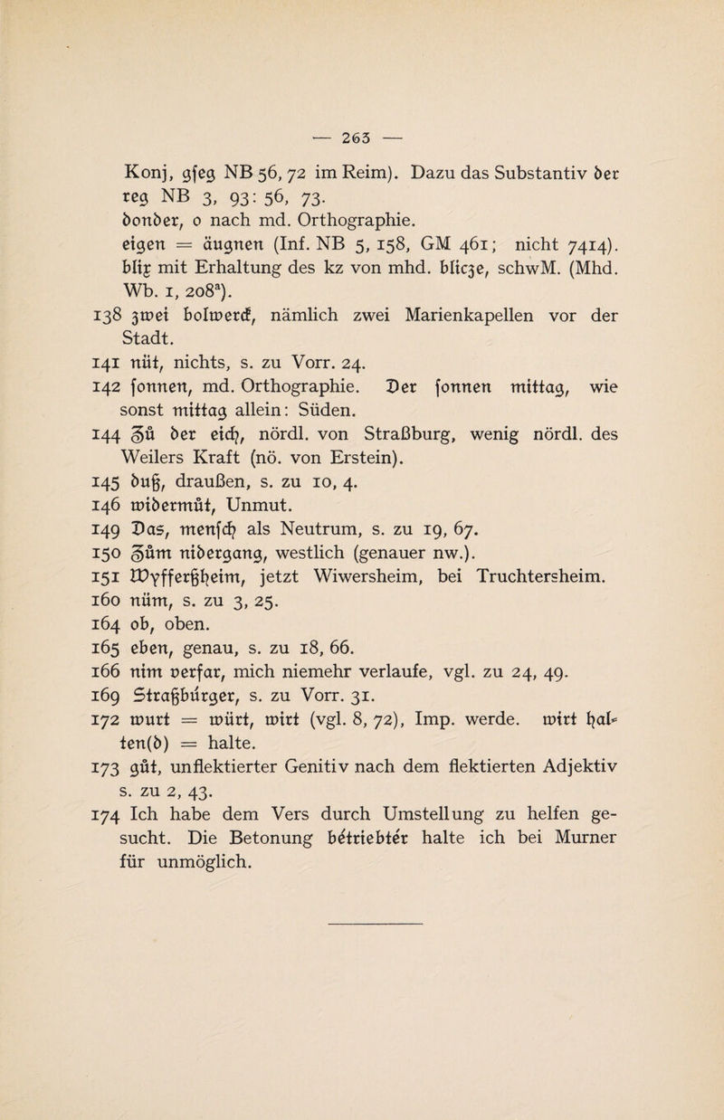 Konj, gfeg NB 56, 72 im Reim), Dazu das Substantiv 5er reg NB 3, 93: 56, 73. bonber, 0 nach md. Orthographie. eigen = äugnen (Inf. NB 5, 158, GM 461; nicht 7414). blt£ mit Erhaltung des kz von mhd. blic3e, schwM. (Mhd. Wb. 1, 2o8a). 138 3mei bohnere!, nämlich zwei Marienkapellen vor der Stadt. 141 nüt, nichts, s. zu Vorr. 24. 142 fonnen, md. Orthographie. Der fonnen mittag, wie sonst mittag allein: Süden. 144 §ü 5er eiefy, nördl. von Straßburg, wenig nördl. des Weilers Kraft (nö. von Erstein). 145 5u§, draußen, s. zu 10, 4. 146 mibermüt, Unmut. 149 Das, menfefy als Neutrum, s. zu 19, 67. 150 güm nibergang, westlich (genauer nw.). 151 IDyffer^eim, jetzt Wiwersheim, bei Truchtersheim. 160 nüm, s. zu 3, 25. 164 ob, oben. 165 eben, genau, s. zu 18, 66. 166 nim nerfar, mich niemehr verlaufe, vgl. zu 24, 49. 169 Stragbürger, s. zu Vorr. 31. 172 tnurt = märt, roirt (vgl. 8, 72), Imp. werde, unrt fyah ten(b) = halte. 173 gut, unflektierter Genitiv nach dem flektierten Adjektiv s. zu 2, 43. 174 Ich habe dem Vers durch Umstellung zu helfen ge¬ sucht. Die Betonung betriebter halte ich bei Murner für unmöglich.