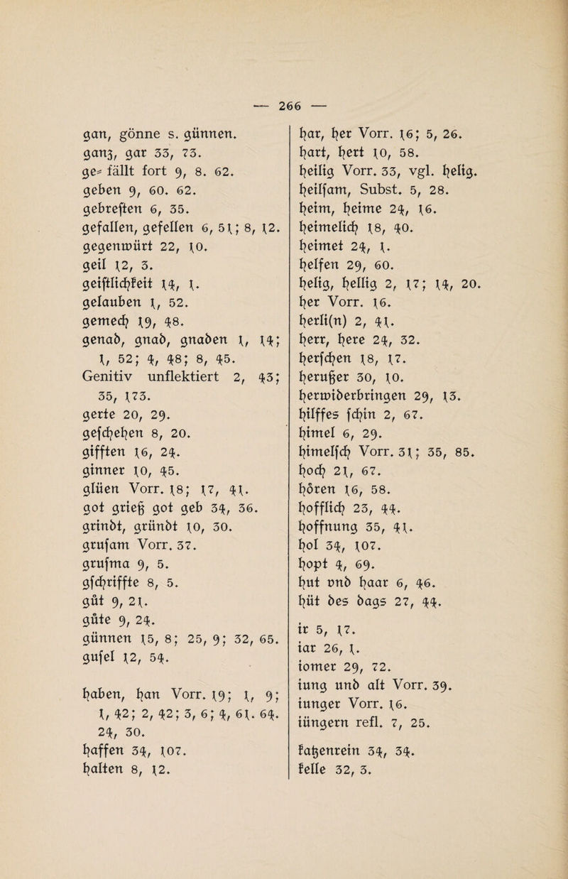 gan, gönne s. günnen. ganß, gar 33, 73, ge== fällt fort 9, 8, 62, geben 9, 60, 62, gebreffen 6, 35, gefallen, gefellen 6, 5t; 8, \2. gegemuürt 22, to* geil \2t 3, geiftlicfyfeit f, gelauben t, 52, gemed? t% $8. genab, gnab, gnaben f, 52, ^8, 8, ^5. Genitiv unflektiert 2, 43; 35, f73, gerte 20, 29, gefcfyefyen 8, 20, gifften *6, 2$, gtnner \o, $5. glüen Vorr, \8; \7, $t* got grieg gof geb 3$, 36, grtnbt, grünbt fo, 30, grufam Vorr. 37, grufma 9, 5, gfgriffte 8, 5, gut 9, 2t, güte 9, 2$. günnen t5, 8; 25, 9; 52, 65, gufel \2, 5$. fyaben, fjan Vorr, t9; t, 9; t, *2; 2, 42; 3, 6; 4, 6f, 6$. 2$, 30, Raffen 3$, f07, galten 8, \2, fyar, fyer Vorr. t6; 5, 26, fyart, fyert \o, 58, fyeiltg Vorr. 33, vgl. fyeltg. fyetlfam, Subst. 5, 28, fyeim, fyetme 2$, t6. fyeimeltd? \8, 30. Reimet 2% Reifen 29, 60, fyelig, Wellig 2, *7; t$, 20. fyer Vorr. f6. fyerli(n) 2, 4V fyerr, fyere 2\, 32. fyerfcfyen \q, \7. fyeruger 30, fo. fyernnberbrtngen 29, f3. Riffes fcfyin 2, 67. fytmel 6, 29. fytmelfcfy Vorr. 3f; 35, 85. fyod? 2t, 67. fyoren \6, 58. f?offIid? 23, Hoffnung 35, *t. fyol 3$, t07. l?0pt % 69. fyut tmb l?aar 6, 46. l?üt bes bags 27, ir 5, t7. iar 26, t* tomer 29, 72. iung unb alt Vorr. 39. tunger Vorr. t6. iüngern refl. 7, 25. fagenrein 3$, 34. feile 32, 3.