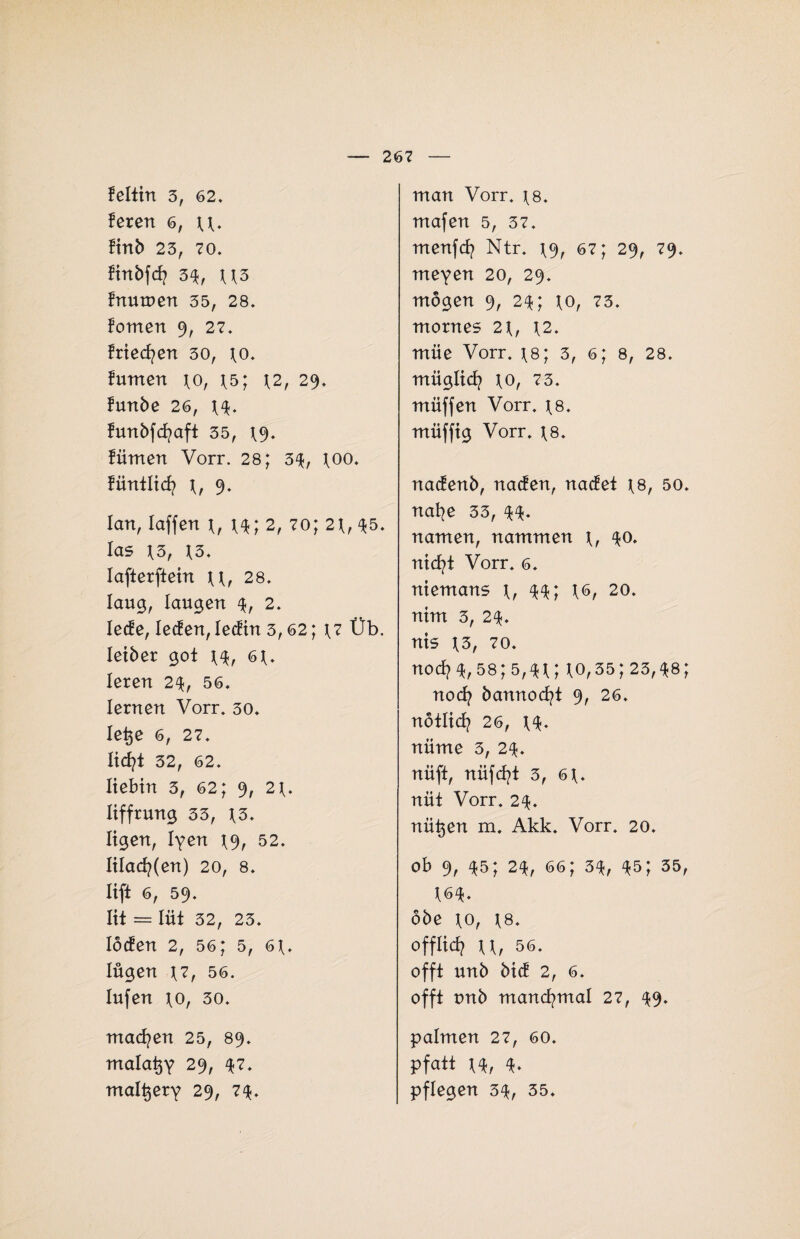 feltin 3, 62. feren 6, u. finb 23, 70. finbfd? 3^, U3 fnutnen 35, 28. fomen 9, 27. frieren 30, 10. fumen \o, 15; 12, 29. funbe 26, U. frmbfcf?aft 35, 19. fümen Vorr. 28; 3$, 100. füntlicf? 1, 9. 1 an, Iaffen 1, 14; 2, 70; 21, 35. las 13, 13. Iafterftein u, 28. laug, laugen 4, 2. Iede, Jeden, ledin 3,62; 17 Üb. letber got 14, 61. leren 24, 56. lernen Vorr. 30. letje 6, 27. lid?i 32, 62. liebin 3, 62; 9, 21. liffrung 33, 13. ligen, lyen 19, 52. lilad?(en) 20, 8. liffc 6, 59. lit = lüt 32, 23. loden 2, 56; 5, 61. lügen 17, 56. lufen 10, 30. machen 25, 89. malatjy 29, $7. mal^ety 29, 7$. man Vorr, 18. mafen 5, 37. menfd? Ntr. 19, 67; 29, 79. meyen 20, 29. mögen 9, 24; 10, 73. mornes 21, 12. müe Vorr. is; 3, 6; 8, 28. müglicf? 10, 73. müffen Vorr. 18. muffig Vorr. 18. nadenb, naden, nadet 18, 50. naf?e 33, namen, nammen 1, 40. nid?t Vorr. 6. niemans 1, ^4; 16, 20. nim 3, 2$. nis 13, 70. noef? 4,58; 5,41; 10,35; 23,48; nod? bannod?t 9, 26. notlid? 26, 1$. nüme 3, 2$. nüft, nüfd?t 3, 61. nüt Vorr. 2$. nützen m. Akk. Vorr. 20. ob 9, 45; 2% 66; 3$, 45; 35, W. öbe 10, 18. offlief? ii, 56. offt unb bid 2, 6. offt unb mancf?mai 27, ^9. palmen 27, 60. pfatt 1*, 4* pflegen 34, 35.