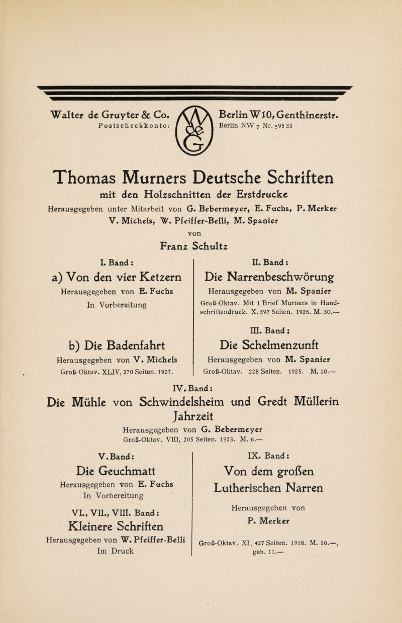 Berlin WlO, Genthinerstr Berlin NW 7 Nr. 595 33 Walter de Gruyter & Co. Postscheckkonto: Thomas Murners Deutsche Schriften mit den Holzschnitten der Erstdrucke Herausgegeben unter Mitarbeit von G. Bebermeyer, E. Fuchs, P. Merker V. Michels, W. Pfeiffer-Belli, M. Spanier von Franz Schultz L Band: a) Von den vier Ketzern Herausgegeben von E. Fuchs In Vorbereitung b) Die Badenfahrt Herausgegeben von V♦ Michels Groß-Oktav. XLIV, 270 Seiten. 1927. II. Band: Die Narrenbeschwörung Herausgegeben von M. Spanier Groß-Oktav. Mit 1 Brief Murners in Hand¬ schriftendruck. X. 597 Seiten. 1926. M. 30.— III. Band; Die Schelmenzunft Herausgegeben von M. Spanier Groß-Oktav. 228 Seiten. 1925. M. 10.— IV. Band: Die Mühle von Schwindelsheim und Gredt Müllerin Jahrzeit Herausgegeben von G. Bebermeyer Groß-Oktav. VIII, 205 Seiten. 1923. M. 6.— V.Band: Die Geuchmatt Herausgegeben von E. Fuchs In Vorbereitung VI., VH., VIII. Band: Kleinere Schriften Herausgegeben von W. Pfeiffer-Belli Im Druck IX. Band: Von dem großen Lutherischen Narren Herausgegeben von P. Merker Groß-Oktav. XI, 427 Seiten. 1918. M. 10.—, geb. 11.—