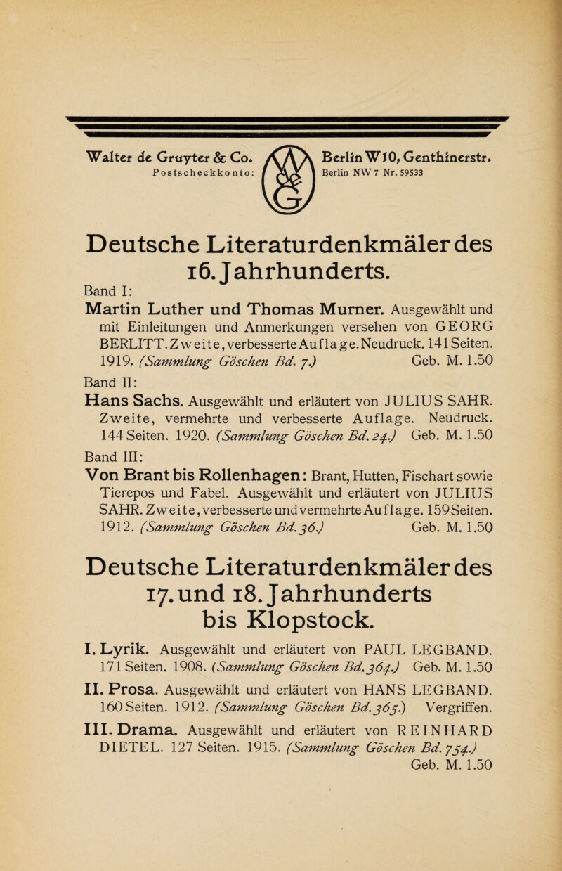 Walter de Gruyter & Co* Postscheckkonto: Berlin W10, Genthinerstr* Berlin NW 7 Nr. 59533 Deutsche Literaturdenkmäler des 16. Jahrhunderts. Band I: Martin Luther und Thomas Murner. Ausgewählt und mit Einleitungen und Anmerkungen versehen von GEORG BERLITT. Zweite, verbesserte Au f 1 a g e. Neudruck. 141 Seiten. 1919. (Sammlung Göschen Bd. 7.) Geb. M. 1.50 Band II: Hans Sachs. Ausgewählt und erläutert von JULIUS SAHR. Zweite, vermehrte und verbesserte Auflage. Neudruck. 144 Seiten. 1920. (Sammlung Göschen Bd, 24..) Geb. M. 1.50 Band III: Von Brant bis Rollenhagen: Brant, Hutten, Fischart sowie Tierepos und Fabel. Ausgewählt und erläutert von JULIUS SAHR. Zweite, verbesserte und vermehrte Au f 1 ag e. 159 Seiten. 1912. (Sammlung Göschen Bd.jö.J Geb. M. 1.50 Deutsche Literaturdenkmäler des 17. und 18. Jahrhunderts bis Klopstock. I. Lyrik. Ausgewählt und erläutert von PAUL LEG BAND. 171 Seiten. 1908. (Sammlung Göschen Bd.gö^j..) Geb. M. 1.50 II. Prosa. Ausgewählt und erläutert von HANS LEGBAND. 160 Seiten. 1912. (Sammlung Göschen Bd.jög) Vergriffen. III. Drama. Ausgewählt und erläutert von REINHARD DIETEL. 127 Seiten. 1915. (Sammlung Göschen Bd.754.) Geb. M. 1.50