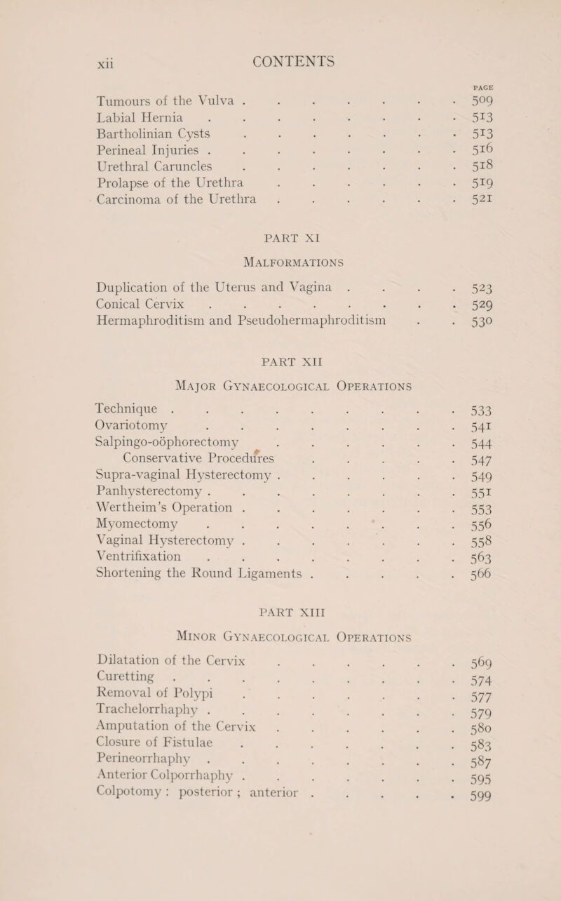 Xll PAGE Tumours of the Vulva ....... 5°9 Labial Hernia ........ 5I3 Bartholinian Cysts . . . . . . 5X3 Perineal Injuries . . . . . • • Urethral Caruncles ....... 5TS Prolapse of the Urethra . . . . . 5I9 Carcinoma of the Urethra ...... 521 PART XI Malformations Duplication of the Uterus and Vagina .... 523 Conical Cervix ........ 529 Hermaphroditism and Pseudohermaphroditism . . 530 PART XII Major Gynaecological Operations Technique ......... 533 Ovariotomy ........ 541 Salpingo-oophorectomy ...... 544 Conservative Procedures ..... 547 Supra-vaginal Hysterectomy ...... 549 Panhysterectomy . . . . . . . .551 Wertheim’s Operation ....... 553 Myomectomy . 556 Vaginal Hysterectomy ....... 558 Ventrifixation ........ 563 Shortening the Round Ligaments ..... 566 PART XIII Minor Gynaecological Operations Dilatation of the Cervix ...... 569 Curetting.574 Removal of Polypi ....... 577 Trachelorrhaphy . . . ' . . . . 579 Amputation of the Cervix ...... 580 Closure of Fistulae ....... 583 Perineorrhaphy ........ 587 Anterior Colporrhaphy ....... 595 Colpotomy: posterior; anterior.599