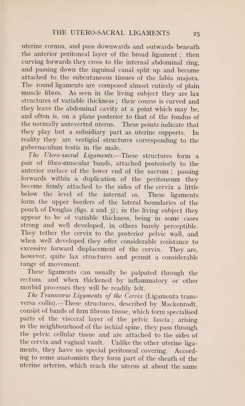 THE UTERO-SACRAL LIGAMENTS uterine cornua, and pass downwards and outwards beneath the anterior peritoneal layer of the broad ligament ; then curving forwards they cross to the internal abdominal ring, and passing down the inguinal canal split up and become attached to the subcutaneous tissues of the labia majora. The round ligaments are composed almost entirely of plain muscle fibres. As seen in the living subject they are lax structures of variable thickness; their course is curved and they leave the abdominal cavity at a point which may be, and often is, on a plane posterior to that of the fundus of the normally anteverted uterus. These points indicate that they play but a subsidiary part as uterine supports. In reality they are vestigial structures corresponding to the gubernaculum testis in the male. The Utero-sacral Ligaments.—These structures form a pair of fibro-muscular bands, attached posteriorly to the anterior surface of the lower end of the sacrum ; passing forwards within a duplication of the peritoneum they become firmly attached to the sides of the cervix a little below the level of the internal os. These ligaments form the upper borders of the lateral boundaries of the pouch of Douglas (figs. 2 and 3); in the living subject they appear to be of variable thickness, being in some cases strong and well developed, in others barely perceptible, they tether the cervix to the posterior pelvic wall, and when well developed they offer considerable resistance to excessive forward displacement of the cervix. They are, however, quite lax structures and permit a considerable range of movement. These ligaments can usually be palpated through the rectum, and when thickened by inflammatory or other morbid processes they will be readily felt. The Transverse Ligaments of the Cervix (Ligamenta trans- versa collis).-—These structures, described by Mackenrodt, consist of bands of firm fibrous tissue, which form specialised parts of the visceral layer of the pelvic fascia ; arising in the neighbourhood of the ischial spine, they pass through the pelvic cellular tissue and are attached to the sides of the cervix and vaginal vault. Unlike the other uterine liga¬ ments, they have no special peritoneal covering. Accord¬ ing to some anatomists they form part of the sheath of the uterine arteries, which reach the uterus at about the same