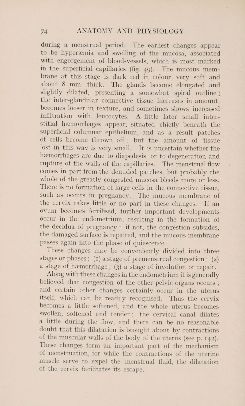 during a menstrual period. The earliest changes appear to be hyperaemia and swelling of the mucosa, associated with engorgement of blood-vessels, which is most marked in the superficial capillaries (fig. 49). The mucous mem¬ brane at this stage is dark red in colour, very soft and about 8 mm. thick. The glands become elongated and slightly dilated, presenting a somewhat spiral outline ; the inter-glandular connective tissue increases in amount, becomes looser in texture, and sometimes shows increased infiltration with leucocytes. A little later small inter¬ stitial haemorrhages appear, situated chiefly beneath the superficial columnar epithelium, and as a result patches of cells become thrown off ; but the amount of tissue lost in this way is very small. It is uncertain whether the haemorrhages are due to diapedesis, or to degeneration and rupture of the walls of the capillaries. The menstrual flow comes in part from the denuded patches, but probably the whole of the greatly congested mucosa bleeds more or less. There is no formation of large cells in the connective tissue, such as occurs in pregnancy. The mucous membrane of the cervix takes little or no part in these changes. If an ovum becomes fertilised, further important developments occur in the endometrium, resulting in the formation of the decidua of pregnancy ; if not, the congestion subsides, the damaged surface is repaired, and the mucous membrane passes again into the phase of quiescence. These changes may be conveniently divided into three stages or phases ; (1) a stage of premenstrual congestion ; (2) a stage of haemorrhage; (3) a stage of involution or repair. Along with these changes in the endometrium it is generally believed that congestion of the other pelvic organs occurs ; and certain other changes certainly occur in the uterus itself, which can be readily recognised. Thus the cervix becomes a little softened, and the whole uterus becomes swollen, softened and tender ; the cervical canal dilates a little during the flow, and there can be no reasonable doubt that this dilatation is brought about by contractions of the muscular walls of the body of the uterus (see p. 142). These changes form an important part of the mechanism of menstruation, for while the contractions of the uterine muscle serve to expel the menstrual fluid, the dilatation of the cervix facilitates its escape.