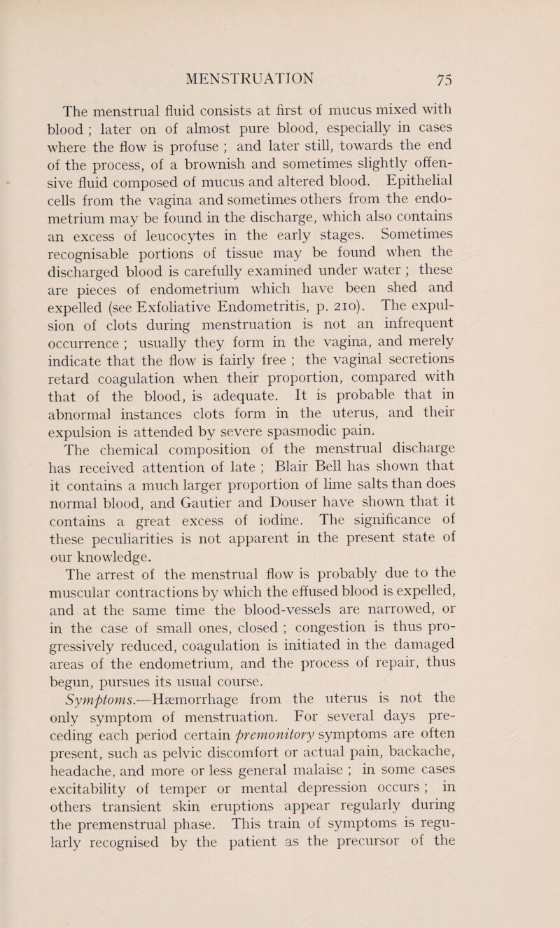 The menstrual fluid consists at first of mucus mixed with blood ; later on of almost pure blood, especially in cases where the flow is profuse ; and later still, towards the end of the process, of a brownish and sometimes slightly offen¬ sive fluid composed of mucus and altered blood. Epithelial cells from the vagina and sometimes others from the endo¬ metrium may be found in the discharge, which also contains an excess of leucocytes in the early stages. Sometimes recognisable portions of tissue may be found when the discharged blood is carefully examined under water ; these are pieces of endometrium which have been shed and expelled (see Exfoliative Endometritis, p. 210). The expul¬ sion of clots during menstruation is not an infrequent occurrence ; usually they form in the vagina, and merely indicate that the flow is fairly free ; the vaginal secretions retard coagulation when their proportion, compared with that of the blood, is adequate. It is probable that in abnormal instances clots form in the uterus, and their expulsion is attended by severe spasmodic pain. The chemical composition of the menstrual discharge has received attention of late ; Blair Bell has shown that it contains a much larger proportion of lime salts than does normal blood, and Gautier and Douser have shown that it contains a great excess of iodine. The significance of these peculiarities is not apparent in the present state of our knowledge. The arrest of the menstrual flow is probably due to the muscular contractions by which the effused blood is expelled, and at the same time the blood-vessels are narrowed, or in the case of small ones, closed ; congestion is thus pro¬ gressively reduced, coagulation is initiated in the damaged areas of the endometrium, and the process of repair, thus begun, pursues its usual course. Symptoms.—Haemorrhage from the uterus is not the only symptom of menstruation. For several days pre¬ ceding each period certain premonitory symptoms are often present, such as pelvic discomfort or actual pain, backache, headache, and more or less general malaise ; in some cases excitability of temper or mental depression occurs ; in others transient skin eruptions appear regularly during the premenstrual phase. This train of symptoms is regu¬ larly recognised by the patient as the precursor of the
