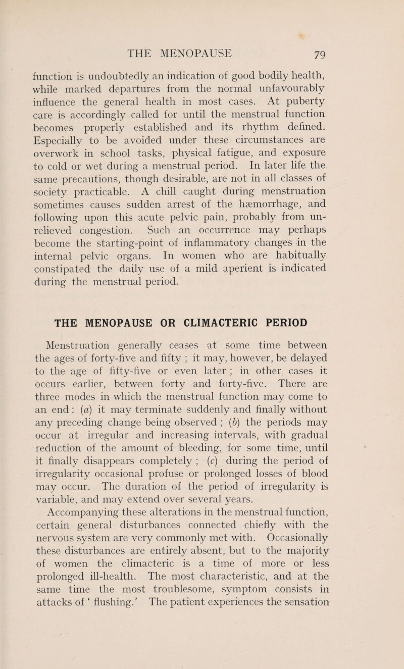 function is undoubtedly an indication of good bodily health, while marked departures from the normal unfavourably influence the general health in most cases. At puberty care is accordingly called for until the menstrual function becomes properly established and its rhythm defined. Especially to be avoided under these circumstances are overwork in school tasks, physical fatigue, and exposure to cold or wet during a menstrual period. In later life the same precautions, though desirable, are not in all classes of society practicable. A chill caught during menstruation sometimes causes sudden arrest of the haemorrhage, and following upon this acute pelvic pain, probably from un¬ relieved congestion. Such an occurrence may perhaps become the starting-point of inflammatory changes in the internal pelvic organs. In women who are habitually constipated the daily use of a mild aperient is indicated during the menstrual period. THE MENOPAUSE OR CLIMACTERIC PERIOD Menstruation generally ceases at some time between the ages of forty-five and fifty ; it may, however, be delayed to the age of fifty-five or even later ; in other cases it occurs earlier, between forty and forty-five. There are three modes in which the menstrual function may come to an end: (a) it may terminate suddenly and finally without any preceding change being observed ; (b) the periods may occur at irregular and increasing intervals, with gradual reduction of the amount of bleeding, for some time, until it finally disappears completely ; (c) during the period of irregularity occasional profuse or prolonged losses of blood may occur. The duration of the period of irregularity is variable, and may extend over several years. Accompanying these alterations in the menstrual function, certain general disturbances connected chiefly with the nervous system are very commonly met with. Occasionally these disturbances are entirely absent, but to the majority of women the climacteric is a time of more or less prolonged ill-health. The most characteristic, and at the same time the most troublesome, symptom consists in attacks of ‘ flushing.' The patient experiences the sensation