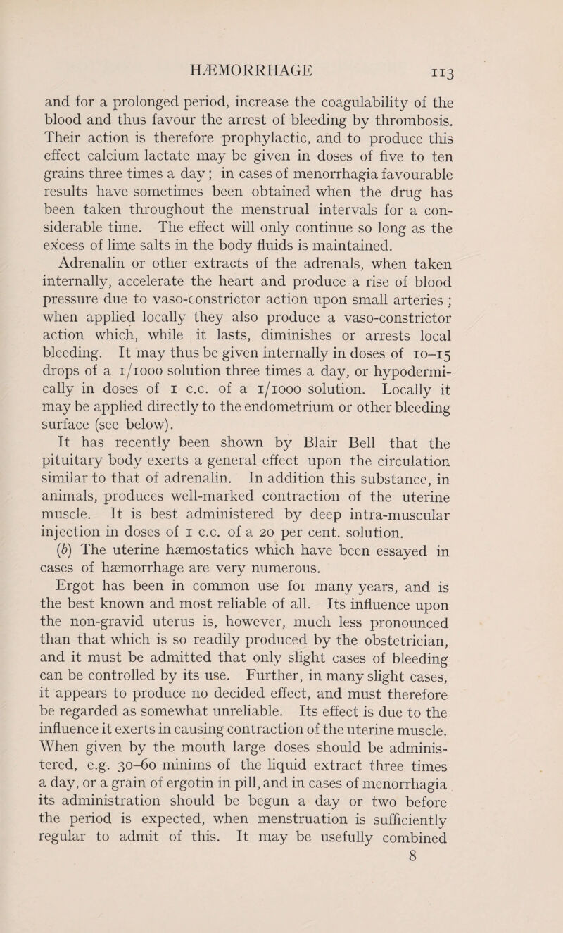 and for a prolonged period, increase the coagulability of the blood and thus favour the arrest of bleeding by thrombosis. Their action is therefore prophylactic, and to produce this effect calcium lactate may be given in doses of five to ten grains three times a day; in cases of menorrhagia favourable results have sometimes been obtained when the drug has been taken throughout the menstrual intervals for a con¬ siderable time. The effect will only continue so long as the excess of lime salts in the body fluids is maintained. Adrenalin or other extracts of the adrenals, when taken internally, accelerate the heart and produce a rise of blood pressure due to vaso-constrictor action upon small arteries ; when applied locally they also produce a vaso-constrictor action which, while it lasts, diminishes or arrests local bleeding. It may thus be given internally in doses of 10-15 drops of a 1/1000 solution three times a day, or hypodermi¬ cally in doses of 1 c.c. of a 1/1000 solution. Locally it may be applied directly to the endometrium or other bleeding surface (see below). It has recently been shown by Blair Bell that the pituitary body exerts a general effect upon the circulation similar to that of adrenalin. In addition this substance, in animals, produces well-marked contraction of the uterine muscle. It is best administered by deep intra-muscular injection in doses of 1 c.c. of a 20 per cent, solution. (6) The uterine haemostatics which have been essayed in cases of haemorrhage are very numerous. Ergot has been in common use for many years, and is the best known and most reliable of all. Its influence upon the non-gravid uterus is, however, much less pronounced than that which is so readily produced by the obstetrician, and it must be admitted that only slight cases of bleeding can be controlled by its use. Further, in many slight cases, it appears to produce no decided effect, and must therefore be regarded as somewhat unreliable. Its effect is due to the influence it exerts in causing contraction of the uterine muscle. When given by the mouth large doses should be adminis¬ tered, e.g. 30-60 minims of the liquid extract three times a day, or a grain of ergotin in pill, and in cases of menorrhagia its administration should be begun a day or two before the period is expected, when menstruation is sufficiently regular to admit of this. It may be usefully combined 8