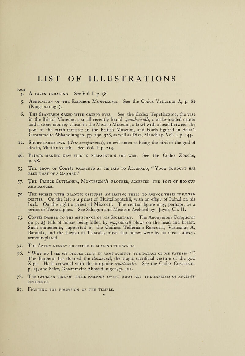 LIST OF ILLUSTRATIONS PAGE 4. A RAVEN CROAKING. See Vol. I. p. 98. 5. Abdication of the Emperor Montezuma. See the Codex Vaticanus A, p. 82 (Kingsborough). 6. The Spaniards gazed with greedy eyes. See the Codex Tepetlaoztoc, the vase in the Bristol Museum, a small recently found quauhxicalli, a snake-headed censer and a stone monkey’s head in the Mexico Museum, a bowl with a head between the jaws of the earth-monster in the British Museum, and bowls figured in Seler’s Gesammelte Abhandlungen, pp. 290, 328, as well as Diaz, Maudslay, Vol. I. p. 144. 12. Short-eared owl (Asio accipitrinus), an evil omen as being the bird of the god of death, Mictlantecutli. See Vol. I. p. 213. 46. Priests making new fire in preparation for war. See the Codex Zouche, p. 78. 55. The brow of Cortes darkened as he said to Alvarado, “Your conduct has BEEN THAT OF A MADMAN.” 57. The Prince Cuitlahua, Montezuma’s brother, accepted the post of honour AND DANGER. 70. The priests with frantic gestures animating them to avenge their insulted deities. On the left is a priest of Huitzilopotchli, with an effigy of Painal on his back. On the right a priest of Mixcoatl. The central figure may, perhaps, be a priest of Tezcatlipoca. See Sahagun and Mexican Archaeology, Joyce, Ch. II. 73. Cortes dashed to the assistance of his Secretary. The Anonymous Conqueror on p. 23 tells of horses being killed by maquahuitl blows on the head and breast. Such statements, supported by the Codices Telleriano-Remensis, Vaticanus A, Baranda, and the Lienzo di Tlaxcala, prove that horses were by no means always armour-plated. 75. The Aztecs nearly succeeded in scaling the walls. 76. “ Why do I see my people here in arms against the palace of my fathers ? ” The Emperor has donned the tlacaeuatl, the tragic sacrificial vesture of the god Xipe. He is crowned with the turquoise xiuit’Lontli. See the Codex Cozcatzin, p. 14, and Seler, Gesammelte Abhandlungen, p. 401. 78. The swollen tide of their passions swept away all the barriers of ancient REVERENCE. 87. Fighting for possession of the temple.