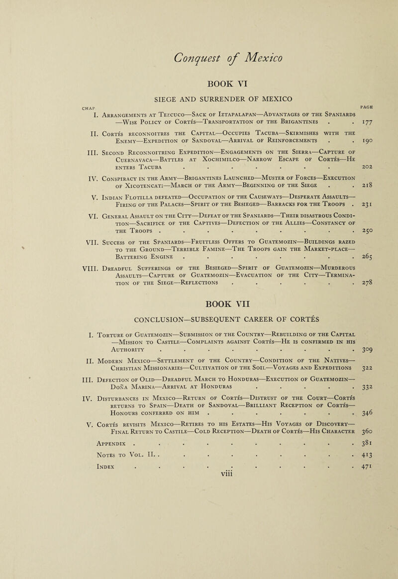 BOOK VI SIEGE AND SURRENDER OF MEXICO CHAP I. Arrangements at Tezcuco—Sack of Iztapalapan—Advantages of the Spaniards —Wise Policy of Cortes—Transportation of the Brigantines II. Cortes reconnoitres the Capital—Occupies Tacuba—Skirmishes with the Enemy—Expedition of Sandoval—Arrival of Reinforcements III. Second Reconnoitring Expedition—Engagements on the Sierra—Capture of Cuernavaca—Battles at Xochimilco—Narrow Escape of Cortes—He enters Tacuba ....... IV. Conspiracy in the Army—Brigantines Launched—Muster of Forces—Execution OF XlCOTENCATI-MARCH OF THE ARMY-BEGINNING OF THE SlEGE V. Indian Flotilla defeated—Occupation of the Causeways—Desperate Assaults— Firing of the Palaces—Spirit of the Besieged—Barracks for the Troops . VI. General Assault on the City—Defeat of the Spaniards—Their disastrous Condi¬ tion—Sacrifice of the Captives—Defection of the Allies—Constancy of the Troops ......... VII. Success of the Spaniards—Fruitless Offers to Guatemozin—Buildings razed to the Ground—Terrible Famine—The Troops gain the Market-place— Battering Engine ........ VIII. Dreadful Sufferings of the Besieged—Spirit of Guatemozin—Murderous Assaults—Capture of Guatemozin—Evacuation of the City—Termina¬ tion of the Siege—Reflections ...... BOOK VII CONCLUSION—SUBSEQUENT CAREER OF CORTES I. Torture of Guatemozin—Submission of the Country—Rebuilding of the Capital —Mission to Castile—Complaints against Cortes—He is confirmed in his Authority ......... II. Modern Mexico—Settlement of the Country—Condition of the Natives— Christian Missionaries—Cultivation of the Soil—Voyages and Expeditions III. Defection of Olid—Dreadful March to Honduras—Execution of Guatemozin— Dona Marina—Arrival at Honduras . . . . . IV. Disturbances in Mexico—Return of Cortes—Distrust of the Court—Cortes RETURNS TO SPAIN-DEATH OF SANDOVAL-BRILLIANT RECEPTION OF CORTES- Honours conferred on him ....... V. Cortes revisits Mexico—Retires to his Estates—His Voyages of Discovery— Final Return to Castile—Cold Reception—Death of Cortes—His Character Appendix . ......... Notes to \ ol. II. . ........ Index .......... viii PAGE 177 190 202 218 231 25° 265 278 3°9 322 332 346 36° 381 4i3 471