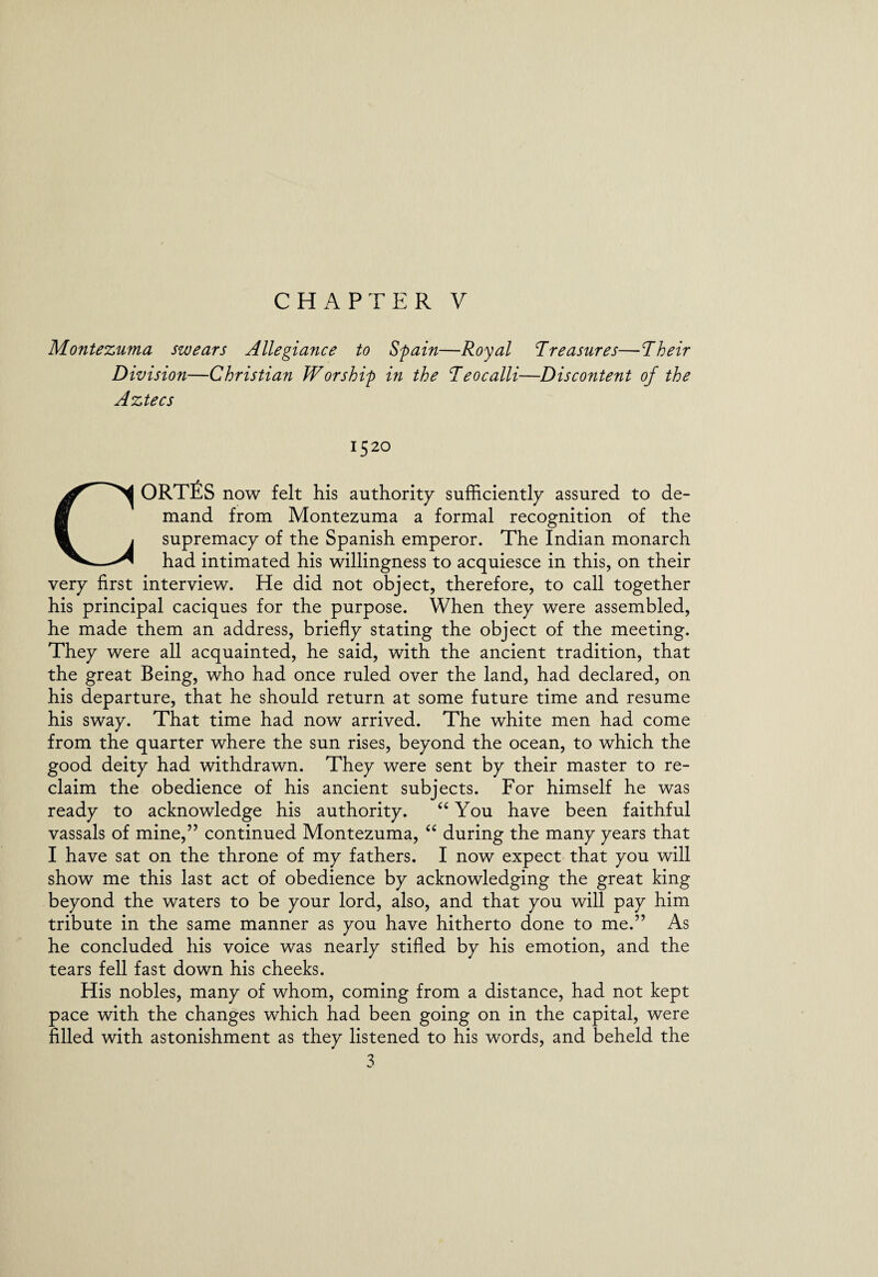 CHAPTER V Montezuma swears Allegiance to Spain—Royal Treasures—Their Division—Christian Worship in the Teocalli—Discontent of the Aztecs 152° CORTES now felt his authority sufficiently assured to de¬ mand from Montezuma a formal recognition of the supremacy of the Spanish emperor. The Indian monarch had intimated his willingness to acquiesce in this, on their very first interview. He did not object, therefore, to call together his principal caciques for the purpose. When they were assembled, he made them an address, briefly stating the object of the meeting. They were all acquainted, he said, with the ancient tradition, that the great Being, who had once ruled over the land, had declared, on his departure, that he should return at some future time and resume his sway. That time had now arrived. The white men had come from the quarter where the sun rises, beyond the ocean, to which the good deity had withdrawn. They were sent by their master to re¬ claim the obedience of his ancient subjects. For himself he was ready to acknowledge his authority. “ You have been faithful vassals of mine,” continued Montezuma, “ during the many years that I have sat on the throne of my fathers. I now expect that you will show me this last act of obedience by acknowledging the great king beyond the waters to be your lord, also, and that you will pay him tribute in the same manner as you have hitherto done to me.” As he concluded his voice was nearly stifled by his emotion, and the tears fell fast down his cheeks. His nobles, many of whom, coming from a distance, had not kept pace with the changes which had been going on in the capital, were filled with astonishment as they listened to his words, and beheld the