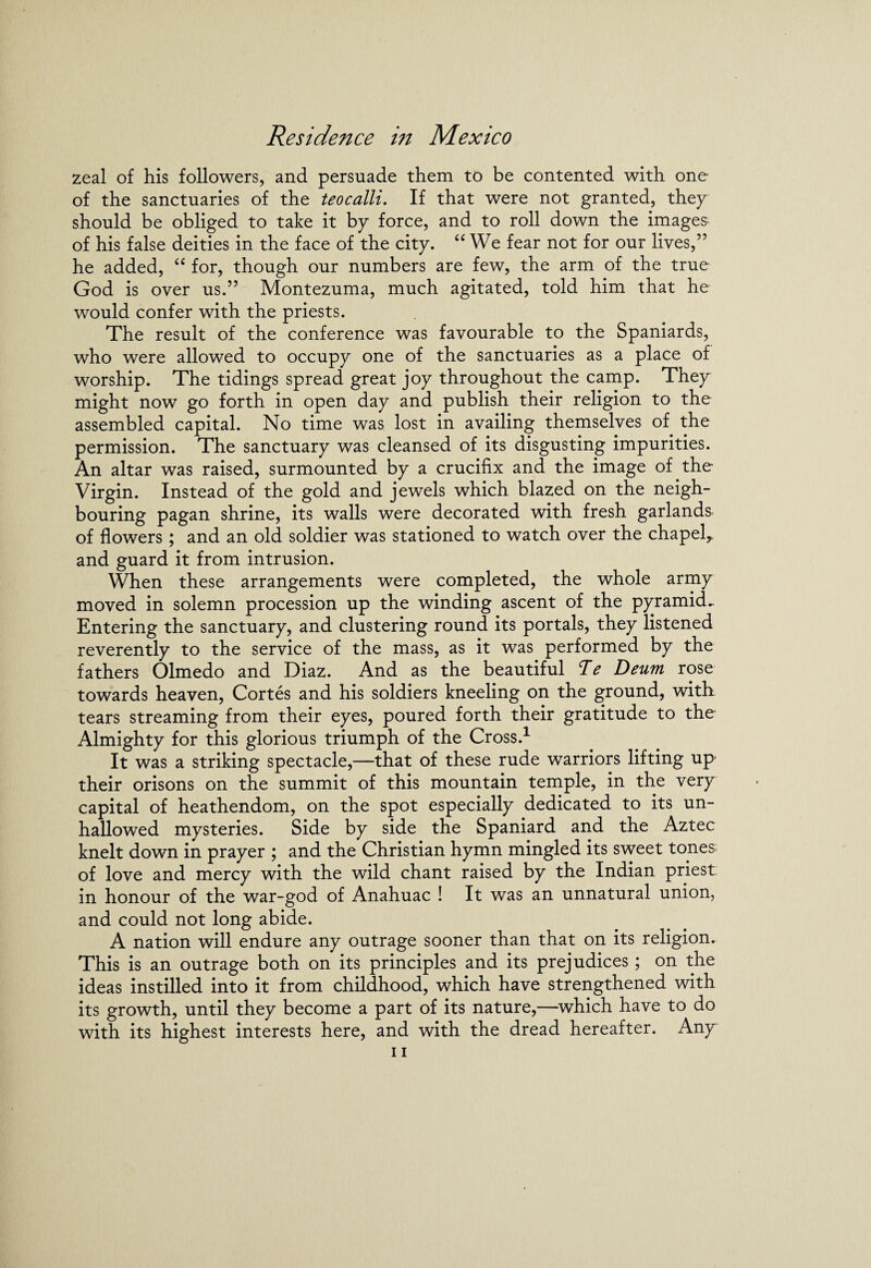 zeal of his followers, and persuade them to be contented with one of the sanctuaries of the teocalli. If that were not granted, they should be obliged to take it by force, and to roll down the images- of his false deities in the face of the city. “ We fear not for our lives,” he added, “ for, though our numbers are few, the arm of the true God is over us.” Montezuma, much agitated, told him that he would confer with the priests. The result of the conference was favourable to the Spaniards, who were allowed to occupy one of the sanctuaries as a place of worship. The tidings spread great joy throughout the camp. They might now go forth in open day and publish their religion to the assembled capital. No time was lost in availing themselves of the permission. The sanctuary was cleansed of its disgusting impurities. An altar was raised, surmounted by a crucifix and the image of the Virgin. Instead of the gold and jewels which blazed on the neigh¬ bouring pagan shrine, its walls were decorated with fresh garlands of flowers ; and an old soldier was stationed to watch over the chapel,, and guard it from intrusion. When these arrangements were completed, the whole army moved in solemn procession up the winding ascent of the pyramid.. Entering the sanctuary, and clustering round its portals, they listened reverently to the service of the mass, as it was performed by the fathers Olmedo and Diaz. And as the beautiful Te Deum rose towards heaven, Cortes and his soldiers kneeling on the ground, with tears streaming from their eyes, poured forth their gratitude to the Almighty for this glorious triumph of the Cross.1 It was a striking spectacle,—that of these rude warriors lifting up their orisons on the summit of this mountain temple, in the very capital of heathendom, on the spot especially dedicated to its un¬ hallowed mysteries. Side by side the Spaniard and the Aztec knelt down in prayer ; and the Christian hymn mingled its sweet tones; of love and mercy with the wild chant raised by the Indian priest in honour of the war-god of Anahuac ! It was an unnatural union, and could not long abide. A nation will endure any outrage sooner than that on its religion. This is an outrage both on its principles and its prejudices; on the ideas instilled into it from childhood, which have strengthened with its growth, until they become a part of its nature,—which have to do with its highest interests here, and with the dread hereafter. Any