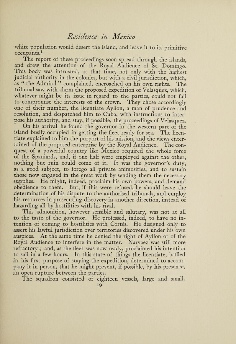 white population would desert the island, and leave it to its primitive occupants.1 The report of these proceedings soon spread through the islands, and drew the attention of the Royal Audience of St. Domingo. This body was intrusted, at that time, not only with the highest judicial authority in the colonies, but with a civil jurisdiction, which, as “ the Admiral ” complained, encroached on his own rights. The tribunal saw with alarm the proposed expedition of Velasquez, which, whatever might be its issue in regard to the parties, could not fail to compromise the interests of the crown. They chose accordingly one of their number, the licentiate Ayllon, a man of prudence and resolution, and despatched him to Cuba, with instructions to inter¬ pose his authority, and stay, if possible, the proceedings of Velasquez. On his arrival he found the governor in the western part of the island busily occupied in getting the fleet ready for sea. The licen¬ tiate explained to him the purport of his mission, and the views enter¬ tained of the proposed enterprise by the Royal Audience. The con¬ quest of a powerful country like Mexico required the whole force of the Spaniards, and, if one half were employed against the other, nothing but ruin could come of it. It was the governor’s duty, as a good subject, to forego all private animosities, and to sustain those now engaged in the great work by sending them the necessary supplies. He might, indeed, proclaim his own powers, and demand obedience to them. But, if this were refused, he should leave the determination of his dispute to the authorised tribunals, and employ his resources in prosecuting discovery in another direction, instead of hazarding all by hostilities with his rival. This admonition, however sensible and salutary, was not at all to the taste of the governor. He professed, indeed, to have no in¬ tention of coming to hostilities with Cortes. He designed only to assert his lawful jurisdiction over territories discovered under his own auspices. At the same time he denied the right of Ayllon or of the Royal Audience to interfere in the matter. Narvaez was still more refractory ; and, as the fleet was now ready, proclaimed his intention to sail in a few hours. In this state of things the licentiate, baffled in his first purpose of staying the expedition, determined to accom¬ pany it in person, that he might prevent, if possible, by his presence, an open rupture between the parties. The squadron consisted of eighteen vessels, large and small.