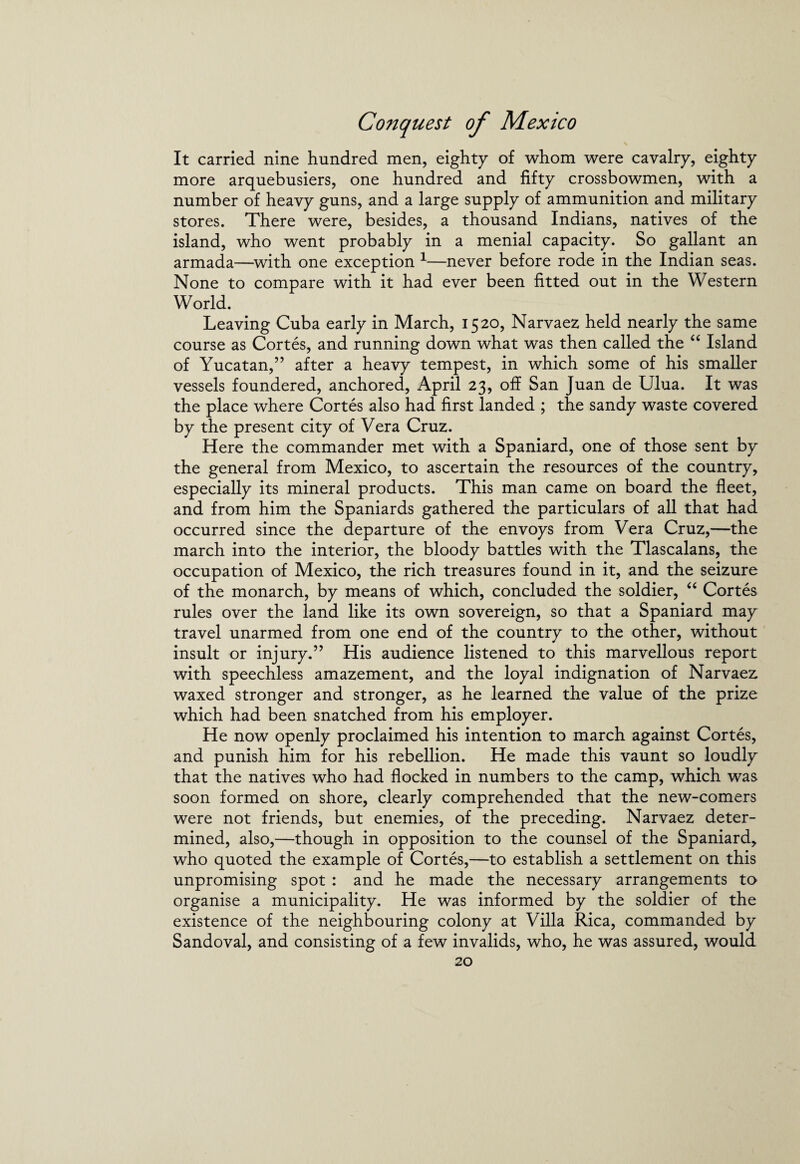 It carried nine hundred men, eighty of whom were cavalry, eighty more arquebusiers, one hundred and fifty crossbowmen, with a number of heavy guns, and a large supply of ammunition and military stores. There were, besides, a thousand Indians, natives of the island, who went probably in a menial capacity. So gallant an armada—with one exception 1—never before rode in the Indian seas. None to compare with it had ever been fitted out in the Western World. Leaving Cuba early in March, 1520, Narvaez held nearly the same course as Cortes, and running down what was then called the “ Island of Yucatan,” after a heavy tempest, in which some of his smaller vessels foundered, anchored, April 23, off San Juan de Ulua. It was the place where Cortes also had first landed ; the sandy waste covered by the present city of Vera Cruz. Here the commander met with a Spaniard, one of those sent by the general from Mexico, to ascertain the resources of the country, especially its mineral products. This man came on board the fleet, and from him the Spaniards gathered the particulars of all that had occurred since the departure of the envoys from Vera Cruz,—the march into the interior, the bloody battles with the Tlascalans, the occupation of Mexico, the rich treasures found in it, and the seizure of the monarch, by means of which, concluded the soldier, “ Cortes rules over the land like its own sovereign, so that a Spaniard may travel unarmed from one end of the country to the other, without insult or injury.” His audience listened to this marvellous report with speechless amazement, and the loyal indignation of Narvaez waxed stronger and stronger, as he learned the value of the prize which had been snatched from his employer. He now openly proclaimed his intention to march against Cortes, and punish him for his rebellion. He made this vaunt so loudly that the natives who had flocked in numbers to the camp, which was soon formed on shore, clearly comprehended that the new-comers were not friends, but enemies, of the preceding. Narvaez deter¬ mined, also,—though in opposition to the counsel of the Spaniard, who quoted the example of Cortes,—to establish a settlement on this unpromising spot : and he made the necessary arrangements to organise a municipality. He was informed by the soldier of the existence of the neighbouring colony at Villa Rica, commanded by Sandoval, and consisting of a few invalids, who, he was assured, would