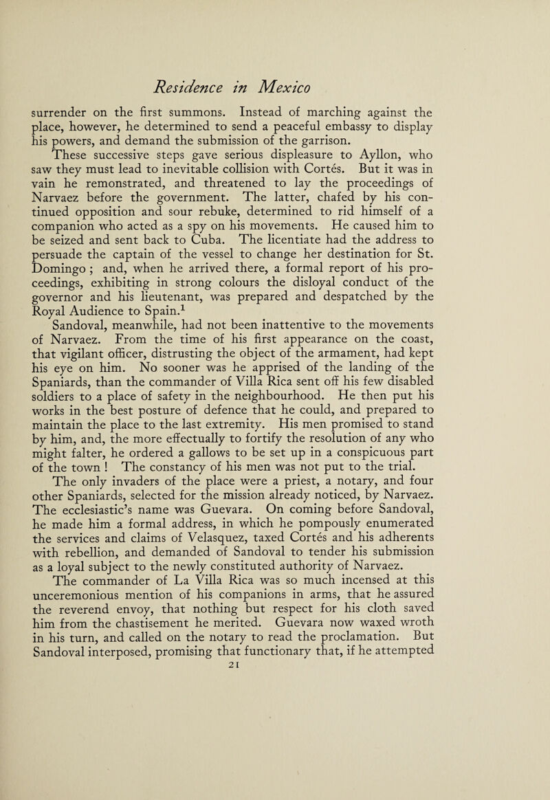 surrender on the first summons. Instead of marching against the place, however, he determined to send a peaceful embassy to display his powers, and demand the submission of the garrison. These successive steps gave serious displeasure to Ayllon, who saw they must lead to inevitable collision with Cortes. But it was in vain he remonstrated, and threatened to lay the proceedings of Narvaez before the government. The latter, chafed by his con¬ tinued opposition and sour rebuke, determined to rid himself of a companion who acted as a spy on his movements. He caused him to be seized and sent back to Cuba. The licentiate had the address to persuade the captain of the vessel to change her destination for St. Domingo ; and, when he arrived there, a formal report of his pro¬ ceedings, exhibiting in strong colours the disloyal conduct of the governor and his lieutenant, was prepared and despatched by the Royal Audience to Spain.1 Sandoval, meanwhile, had not been inattentive to the movements of Narvaez. From the time of his first appearance on the coast, that vigilant officer, distrusting the object of the armament, had kept his eye on him. No sooner was he apprised of the landing of the Spaniards, than the commander of Villa Rica sent off his few disabled soldiers to a place of safety in the neighbourhood. He then put his works in the best posture of defence that he could, and prepared to maintain the place to the last extremity. His men promised to stand by him, and, the more effectually to fortify the resolution of any who might falter, he ordered a gallows to be set up in a conspicuous part of the town ! The constancy of his men was not put to the trial. The only invaders of the place were a priest, a notary, and four other Spaniards, selected for the mission already noticed, by Narvaez. The ecclesiastic’s name was Guevara. On coming before Sandoval, he made him a formal address, in which he pompously enumerated the services and claims of Velasquez, taxed Cortes and his adherents with rebellion, and demanded of Sandoval to tender his submission as a loyal subject to the newly constituted authority of Narvaez. The commander of La Villa Rica was so much incensed at this unceremonious mention of his companions in arms, that he assured the reverend envoy, that nothing but respect for his cloth saved him from the chastisement he merited. Guevara now waxed wroth in his turn, and called on the notary to read the proclamation. But Sandoval interposed, promising that functionary that, if he attempted