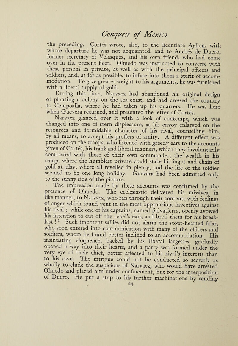 the preceding. Cortes wrote, also, to the licentiate Ayllon, with whose departure he was not acquainted, and to Andres de Duero, former secretary of Velasquez, and his own friend, who had come over in the present fleet. Olmedo was instructed to converse with these persons in private, as well as with the principal officers and soldiers, and, as far as possible, to infuse into them a spirit of accom¬ modation. To give greater weight to his arguments, he was furnished with a liberal supply of gold. During this time, Narvaez had abandoned his original design of planting a colony on the sea-coast, and had crossed the country to Cempoalla, where he had taken up his quarters. He was here when Guevera returned, and presented the letter of Cortes. Narvaez glanced over it with a look of contempt, which was changed into one of stern displeasure, as his envoy enlarged on the resources and formidable character of his rival, counselling him, by all means, to accept his proffers of amity. A different effect was produced on the troops, who listened with greedy ears to the accounts given of Cortes, his frank and liberal manners, which they involuntarily contrasted with those of their own commander, the wealth in his camp, where the humblest private could stake his ingot and chain of gold at play, where all revelled in plenty, and the life of the soldier seemed to be one long holiday. Guevara had been admitted only to the sunny side of the picture. The impression made by these accounts was confirmed by the presence of Olmedo. The ecclesiastic delivered his missives, in like manner, to Narvaez, who ran through their contents with feelings of anger which found vent in the most opprobrious invectives against his rival; while one of his captains, named Salvatierra, openly avowed his intention to cut off the rebel’s ears, and broil them for his break¬ fast ! 1 Such impotent sallies did not alarm the stout-hearted friar, who. soon entered into communication with many of the officers and soldiers, whom he found better inclined to an accommodation. His insinuating eloquence, backed by his liberal largesses, gradually opened a way into their hearts, and a party was formed under the very , eye of their chief, better affected to his rival’s interests than to his own. The intrigue could not be conducted so secretly as wholly to elude the suspicions of Narvaez, who would have arrested Olmedo and placed him under confinement, but for the interposition of Duero. He put a stop to his further machinations by sending