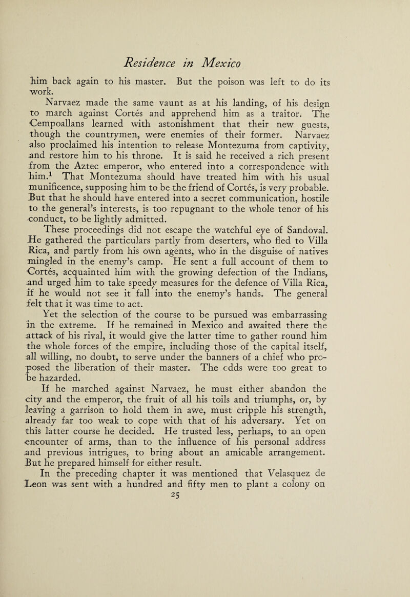 him back again to his master. But the poison was left to do its work. Narvaez made the same vaunt as at his landing, of his design to march against Cortes and apprehend him as a traitor. The Cempoallans learned with astonishment that their new guests, though the countrymen, were enemies of their former. Narvaez also proclaimed his intention to release Montezuma from captivity, and restore him to his throne. It is said he received a rich present from the Aztec emperor, who entered into a correspondence with him.1 That Montezuma should have treated him with his usual munificence, supposing him to be the friend of Cortes, is very probable. Tut that he should have entered into a secret communication, hostile to the general’s interests, is too repugnant to the whole tenor of his conduct, to be lightly admitted. These proceedings did not escape the watchful eye of Sandoval, lie gathered the particulars partly from deserters, who fled to Villa Rica, and partly from his own agents, who in the disguise of natives mingled in the enemy’s camp. He sent a full account of them to Cortes, acquainted him with the growing defection of the Indians, .and urged him to take speedy measures for the defence of Villa Rica, if he would not see it fall into the enemy’s hands. The general felt that it was time to act. Yet the selection of the course to be pursued was embarrassing in the extreme. If he remained in Mexico and awaited there the attack of his rival, it would give the latter time to gather round him the whole forces of the empire, including those of the capital itself, all willing, no doubt, to serve under the banners of a chief who pro¬ posed the liberation of their master. The cdds were too great to he hazarded. If he marched against Narvaez, he must either abandon the city and the emperor, the fruit of all his toils and triumphs, or, by leaving a garrison to hold them in awe, must cripple his strength, already far too weak to cope with that of his adversary. Yet on this latter course he decided. He trusted less, perhaps, to an open encounter of arms, than to the influence of his personal address and previous intrigues, to bring about an amicable arrangement. But he prepared himself for either result. In the preceding chapter it was mentioned that Velasquez de Teon was sent with a hundred and fifty men to plant a colony on