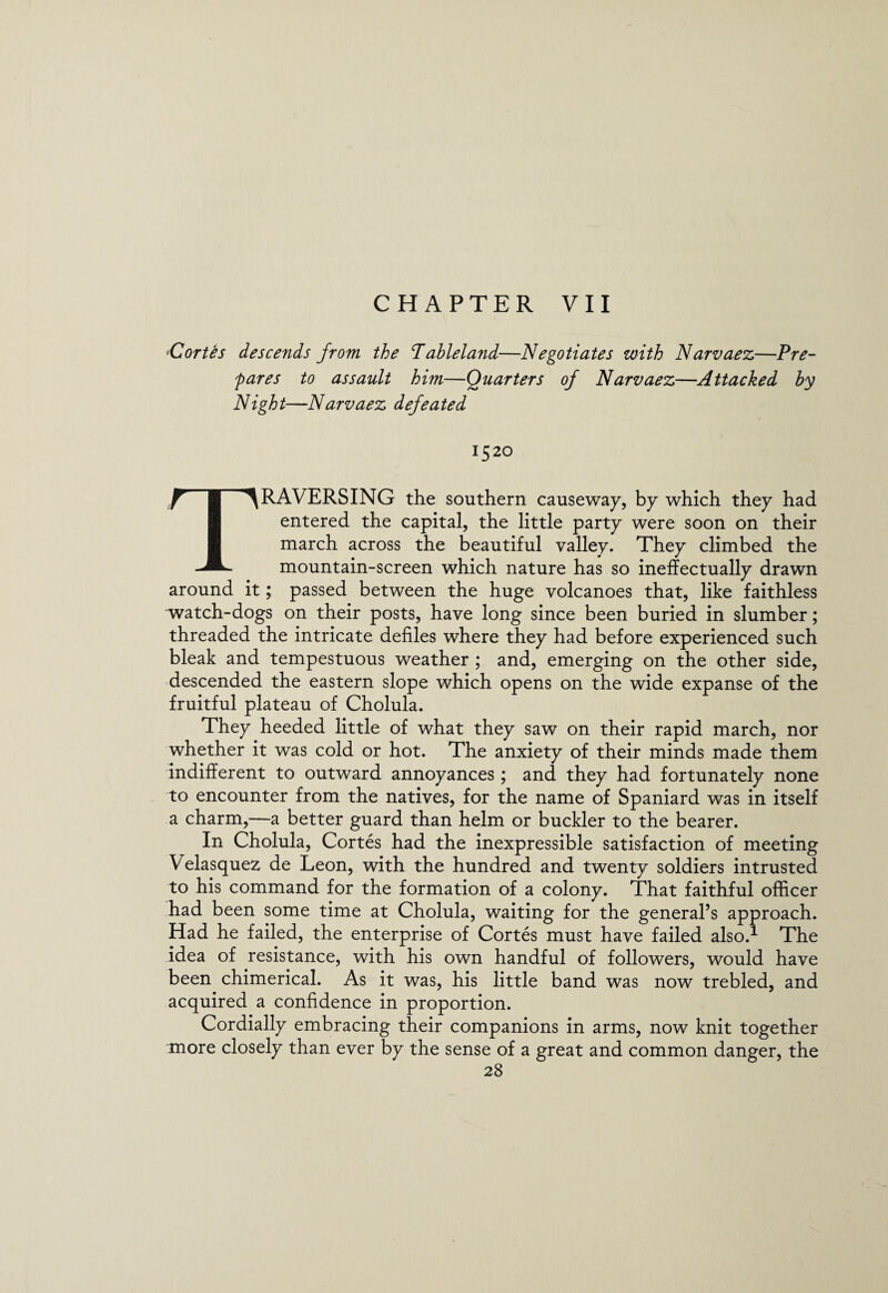 CHAPTER VII fCortes descends from the Tableland—Negotiates with Narvaez—Pre- fares to assault him—Quarters of Narvaez—Attacked by Night—Narvaez defeated 1520 TRAVERSING the southern causeway, by which they had entered the capital, the little party were soon on their march across the beautiful valley. They climbed the mountain-screen which nature has so ineffectually drawn around it; passed between the huge volcanoes that, like faithless watch-dogs on their posts, have long since been buried in slumber; threaded the intricate defiles where they had before experienced such bleak and tempestuous weather ; and, emerging on the other side, descended the eastern slope which opens on the wide expanse of the fruitful plateau of Cholula. They heeded little of what they saw on their rapid march, nor whether it was cold or hot. The anxiety of their minds made them indifferent to outward annoyances; and they had fortunately none to encounter from the natives, for the name of Spaniard was in itself a charm,—a better guard than helm or buckler to the bearer. In Cholula, Cortes had the inexpressible satisfaction of meeting Velasquez de Leon, with the hundred and twenty soldiers intrusted to his command for the formation of a colony. That faithful officer had been some time at Cholula, waiting for the general’s approach. Had he failed, the enterprise of Cortes must have failed also.1 The idea of resistance, with his own handful of followers, would have been chimerical. As it was, his little band was now trebled, and acquired a confidence in proportion. Cordially embracing their companions in arms, now knit together more closely than ever by the sense of a great and common danger, the