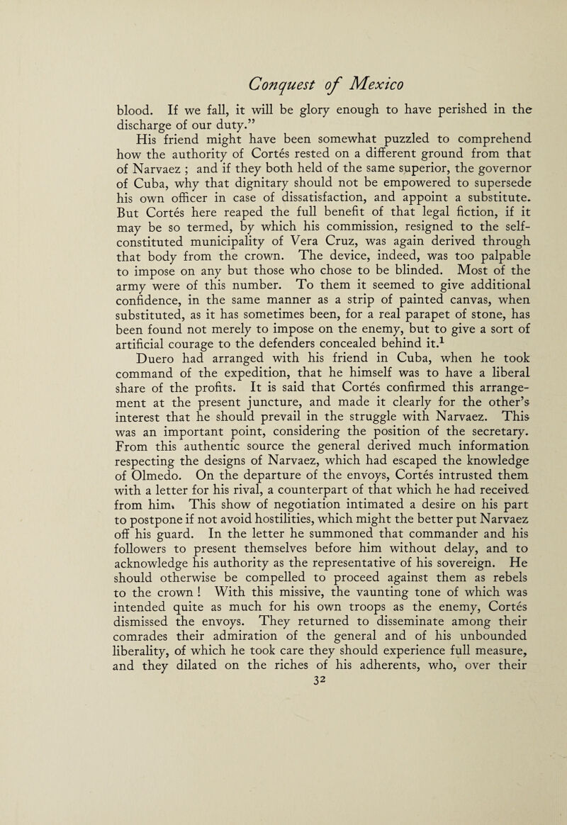 blood. If we fall, it will be glory enough to have perished in the discharge of our duty.” His friend might have been somewhat puzzled to comprehend how the authority of Cortes rested on a different ground from that of Narvaez ; and if they both held of the same superior, the governor of Cuba, why that dignitary should not be empowered to supersede his own officer in case of dissatisfaction, and appoint a substitute. But Cortes here reaped the full benefit of that legal fiction, if it may be so termed, by which his commission, resigned to the self- constituted municipality of Vera Cruz, was again derived through that body from the crown. The device, indeed, was too palpable to impose on any but those who chose to be blinded. Most of the army were of this number. To them it seemed to give additional confidence, in the same manner as a strip of painted canvas, when substituted, as it has sometimes been, for a real parapet of stone, has been found not merely to impose on the enemy, but to give a sort of artificial courage to the defenders concealed behind it.1 Duero had arranged with his friend in Cuba, when he took command of the expedition, that he himself was to have a liberal share of the profits. It is said that Cortes confirmed this arrange¬ ment at the present juncture, and made it clearly for the other’s interest that he should prevail in the struggle with Narvaez. This was an important point, considering the position of the secretary. From this authentic source the general derived much information respecting the designs of Narvaez, which had escaped the knowledge of Olmedo. On the departure of the envoys, Cortes intrusted them with a letter for his rival, a counterpart of that which he had received from him* This show of negotiation intimated a desire on his part to postpone if not avoid hostilities, which might the better put Narvaez off his guard. In the letter he summoned that commander and his followers to present themselves before him without delay, and to acknowledge his authority as the representative of his sovereign. He should otherwise be compelled to proceed against them as rebels to the crown ! With this missive, the vaunting tone of which was intended quite as much for his own troops as the enemy, Cortes dismissed the envoys. They returned to disseminate among their comrades their admiration of the general and of his unbounded liberality, of which he took care they should experience full measure, and they dilated on the riches of his adherents, who, over their