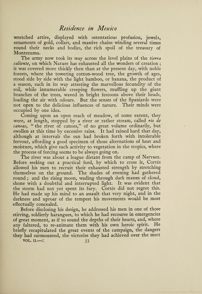 wretched attire, displayed with ostentations profusion, jewels, ornaments of gold, collars, and massive chains winding several times round their necks and bodies, the rich spoil of the treasury of Montezuma. The army now took its way across the level plains of the tierra caliente, on which Nature has exhausted all the wonders of creation ; it was covered more thickly then than at the present day, with noble forests, where the towering cotton-wood tree, the growth of ages, stood side by side with the light bamboo, or banana, the product of a season, each in its way attesting the marvellous fecundity of the soil, while innumerable creeping flowers, muffling up the giant branches of the trees, waved in bright festoons above their heads, loading the air with odours. But the senses of the Spaniards were not open to the delicious influences of nature. Their minds were occupied by one idea. Coming upon an open reach of meadow, of some extent, they were, at length, stopped by a river or rather stream, called rio de canoas, “ the river of canoes,” of no great volume ordinarily, but swollen at this time by excessive rains. It had rained hard that day, although at intervals the sun had broken forth with intolerable fervour, affording a good specimen of those alternations of heat and moisture, which give such activity to vegetation in the tropics, where the process of forcing seems to be always going on. The river was about a league distant from the camp of Narvaez. Before seeking out a practical ford, by which to cross it, Cortes allowed his men to recruit their exhausted strength by stretching themselves on the ground. The shades of evening had gathered round ; and the rising moon, wading through dark masses of cloud, shone with a doubtful and interrupted light. It was evident that the storm had not yet spent its fury. Cortes did not regret this. He had made up his mind to an assault that very night, and in the darkness and uproar of the tempest his movements would be most effectually concealed. Before disclosing his design, he addressed his men in one of those stirring, soldierly harangues, to which he had recourse in emergencies of great moment, as if to sound the depths of their hearts, and, where any faltered, to re-animate them with his own heroic spirit. He briefly recapitulated the great events of the campaign, the dangers they had surmounted, the victories they had achieved over the most