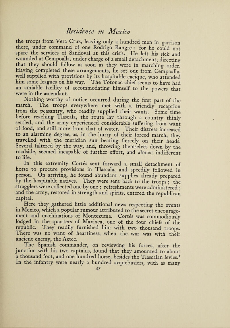 the troops from Vera Cruz, leaving only a hundred men in garrison there, under command of one Rodrigo Rangre : for he could not spare the services of Sandoval at this crisis. He left his sick and wounded at Cempoalla, under charge of a small detachment, directing that they should follow as soon as they were in marching order. Having completed these arrangements, he set out from Cempoalla, well supplied with provisions by its hospitable cacique, who attended him some leagues on his way. The Totonac chief seems to have had an amiable facility of accommodating himself to the powers that were in the ascendant. Nothing worthy of notice occurred during the first part of the march. The troops everywhere met with a friendly reception from the peasantry, who readily supplied their wants. Some time before reaching Tlascala, the route lay through a country thinly settled, and the army experienced considerable suffering from want of food, and still more from that of water. Their distress increased to an alarming degree, as, in the hurry of their forced march, they travelled with the meridian sun beating fiercely on their heads. Several faltered by the way, and, throwing themselves down by the roadside, seemed incapable of further effort, and almost indifferent to life. In this extremity Cortes sent forward a small detachment of horse to procure provisions in Tlascala, and speedily followed in person. On arriving, he found abundant supplies already prepared by the hospitable natives. They were sent back to the troops; the stragglers were collected one by one ; refreshments were administered ; and the army, restored in strength and spirits, entered the republican capital. Here they gathered little additional news respecting the events in Mexico, which a popular rumour attributed to the secret encourage¬ ment and machinations of Montezuma. Cortes was commodiously lodged in the quarters of Maxixca, one of the four chiefs of the republic. They readily furnished him with two thousand troops. There was no want of heartiness, when the war was with their ancient enemy, the Aztec. The Spanish commander, on reviewing his forces, after the junction with his two captains, found that they amounted to about a thousand foot, and one hundred horse, besides the Tlascalan levies.1 In the infantry were nearly a hundred arquebusiers, with as many