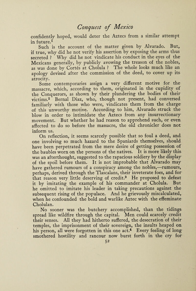 confidently hoped, would deter the Aztecs from a similar attempt in future.1 Such is the account of the matter given by Alvarado. But,, if true, why did he not verify his assertion by exposing the arms thus secreted ? Why did he not vindicate his conduct in the eyes of the Mexicans generally, by publicly avowing the treason of the nobles, as was done by Cortes at Cholula ? The whole looks much like an apology devised after the commission of the deed, to cover up its atrocity. Some contemporaries assign a very different motive for the massacre, which, according to them, originated in the cupidity of the Conquerors, as shown by their plundering the bodies of their victims.2 Bernal Diaz, who, though not present, had conversed familiarly with those who were, vindicates them from the charge of this unworthy motive. According to him, Alvarado struck the blow in order to intimidate the Aztecs from any insurrectionary movement. But whether he had reason to apprehend such, or even affected to do so before the massacre, the old chronicler does not inform us. On reflection, it seems scarcely possible that so foul a deed, and one involving so much hazard to the Spaniards themselves, should have been perpetrated from the mere desire of getting possession of the baubles worn on the persons of the natives. It is more likely this- was an afterthought, suggested to the rapacious soldiery by the display of the spoil before them. It is not improbable that Alvarado may have gathered rumours of a conspiracy among the nobles,—rumours, perhaps, derived through the Tlascalans, their inveterate foes, and for that reason very little deserving of credit.3 He proposed to defeat it by imitating the example of his commander at Cholula. But he omitted to imitate his leader in taking precautions against the subsequent rising of the populace. And he grievously miscalculated, when he confounded the bold and warlike Aztec with the effeminate Cholulan. No sooner was the butchery accomplished, than the tidings spread like wildfire through the capital. Men could scarcely credit their senses. All they had hitherto suffered, the desecration of their temples, the imprisonment of their sovereign, the insults heaped on his person, all were forgotten in this one act.4 Every feeling of long smothered hostility and rancour now burst forth in the cry for