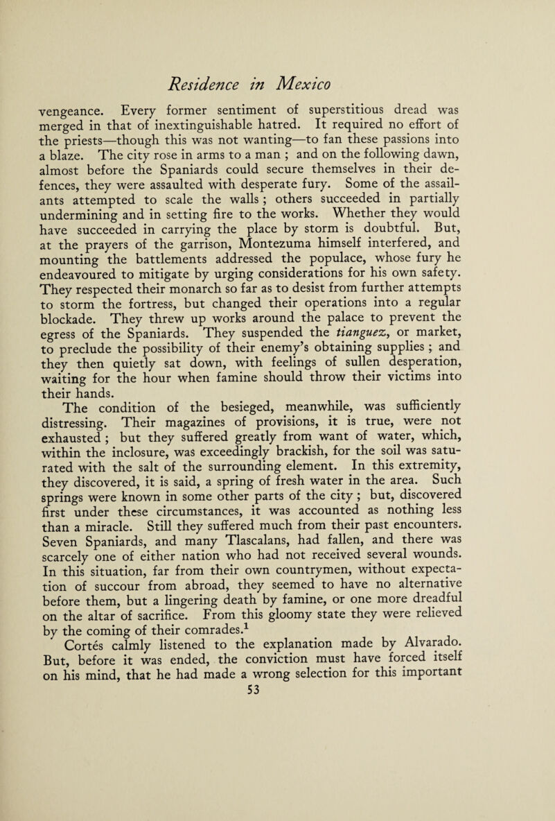 vengeance. Every former sentiment of superstitious dread was merged in that of inextinguishable hatred. It required no effort of the priests—though this was not wanting—to fan these passions into a blaze. The city rose in arms to a man ; and on the following dawn, almost before the Spaniards could secure themselves in their de¬ fences, they were assaulted with desperate fury. Some of the assail¬ ants attempted to scale the walls ; others succeeded in partially undermining and in setting fire to the works. Whether they would have succeeded in carrying the place by storm is doubtful. But, at the prayers of the garrison, Montezuma himself interfered, and mounting the battlements addressed the populace, whose fury he endeavoured to mitigate by urging considerations for his own safety. They respected their monarch so far as to desist from further attempts to storm the fortress, but changed their operations into a regular blockade. They threw up works around the palace to prevent the egress of the Spaniards. They suspended the tianguez, or market, to preclude the possibility of their enemy’s obtaining supplies ; and they then quietly sat down, with feelings of sullen desperation, waiting for the hour when famine should throw their victims into their hands. The condition of the besieged, meanwhile, was sufficiently distressing. Their magazines of provisions, it is true, were not exhausted ; but they suffered greatly from want of water, which, within the inclosure, was exceedingly brackish, for the soil was satu¬ rated with the salt of the surrounding element. In this extremity, they discovered, it is said, a spring of fresh water in the area. Such springs were known in some other parts of the city; but, discovered first under these circumstances, it was accounted as nothing less than a miracle. Still they suffered much from their past encounters. Seven Spaniards, and many Tlascalans, had fallen, and there was scarcely one of either nation who had not received several wounds. In this situation, far from their own countrymen, without expecta¬ tion of succour from abroad, they seemed to have no alternative before them, but a lingering death by famine, or one more dreadful on the altar of sacrifice. From this gloomy state they were relieved by the coming of their comrades.1 Cortes calmly listened to the explanation made by Alvarado. But, before it was ended, the conviction must have forced itself on his mind, that he had made a wrong selection for this important