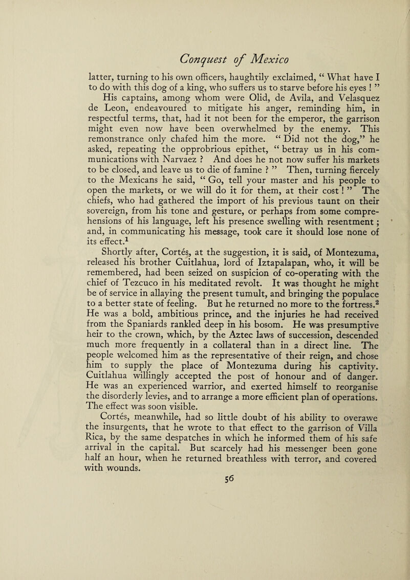 latter, turning to his own officers, haughtily exclaimed, “ What have I to do with this dog of a king, who suffers us to starve before his eyes ! ” His captains, among whom were Olid, de Avila, and Velasquez de Leon, endeavoured to mitigate his anger, reminding him, in respectful terms, that, had it not been for the emperor, the garrison might even now have been overwhelmed by the enemy. This remonstrance only chafed him the more. “ Did not the dog,” he asked, repeating the opprobrious epithet, “ betray us in his com¬ munications with Narvaez ? And does he not now suffer his markets to be closed, and leave us to die of famine ? ” Then, turning fiercely to the Mexicans he said, “ Go, tell your master and his people to open the markets, or we will do it for them, at their cost ! ” The chiefs, who had gathered the import of his previous taunt on their sovereign, from his tone and gesture, or perhaps from some compre¬ hensions of his language, left his presence swelling with resentment; and, in communicating his message, took care it should lose none of its effect.1 Shortly after, Cortes, at the suggestion, it is said, of Montezuma, released his brother Cuitlahua, lord of Iztapalapan, who, it will be remembered, had been seized on suspicion of co-operating with the chief of Tezcuco in his meditated revolt. It was thought he might be of service in allaying the present tumult, and bringing the populace to a better state of feeling. But he returned no more to the fortress.2 He was a bold, ambitious prince, and the injuries he had received from the Spaniards rankled deep in his bosom. He was presumptive heir to the crown, which, by the Aztec laws of succession, descended much more frequently in a collateral than in a direct line. The people welcomed him as the representative of their reign, and chose him to supply the place of Montezuma during his captivity. Cuitlahua willingly accepted the post of honour and of danger. He was an experienced warrior, and exerted himself to reorganise the disorderly levies, and to arrange a more efficient plan of operations. The effect was soon visible. Cortes, meanwhile, had so little doubt of his ability to overawe the insurgents, that he wrote to that effect to the garrison of Villa Rica, by the same despatches in which he informed them of his safe arrival in the capital. But scarcely had his messenger been gone half an hour, when he returned breathless with terror, and covered with wounds.