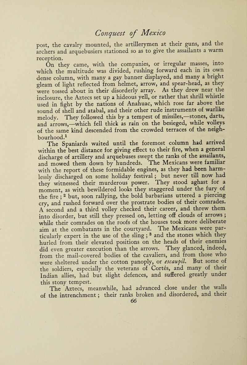 post, the cavalry mounted, the artillerymen at their guns, and the archers and arquebusiers stationed so as to give the assailants a warm reception. On they came, with the companies, or irregular masses, into which the multitude was divided, rushing forward each in its own dense column, with many a gay banner displayed, and many a bright gleam of light reflected from helmet, arrow, and spear-head, as they were tossed about in their disorderly array. As they drew near the inclosure, the Aztecs set up a hideous yell, or rather that shrill whistle used in fight by the nations of Anahuac, which rose far above the sound of shell and atabal, and their other rude instruments of warlike melody. They followed this by a tempest of missiles,—stones, darts, and arrows,—which fell thick as rain on the besieged, while volleys of the same kind descended from the crowded terraces of the neigh¬ bourhood.1 The Spaniards waited until the foremost column had arrived within the best distance for giving effect to their fire, when a general discharge of artillery and arquebuses swept the ranks of the assailants, and mowed them down by hundreds. The Mexicans were familiar with the report of these formidable engines, as they had been harm¬ lessly discharged on some holiday festival; but never till now had they witnessed their murderous power. They stood aghast for a moment, as with bewildered looks they staggered under the fury of the fire ; 2 but, soon rallying, the bold barbarians uttered a piercing cry, and rushed forward over the prostrate bodies of their comrades. A second and a third volley checked their career, and threw them into disorder, but still they pressed on, letting off clouds of arrows ; while their comrades on the roofs of the houses took more deliberate aim at the combatants in the courtyard. The Mexicans were par¬ ticularly expert in the use of the sling ; 3 and the stones which they hurled from their elevated positions on the heads of their enemies did even greater execution than the arrows. They glanced, indeed, from the mail-covered bodies of the cavaliers, and from those who were sheltered under the cotton panoply, or escaupl. But some of the soldiers, especially the veterans of Cortes, and many of their Indian allies, had but slight defences, and suffered greatly under this stony tempest. The Aztecs, meanwhile, had advanced close under the walls of the intrenchment; their ranks broken and disordered, and their