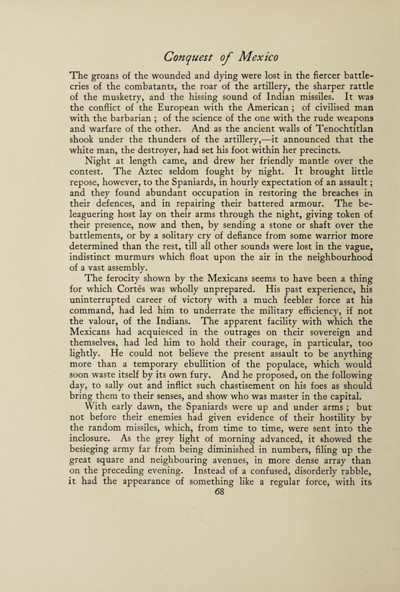 The groans of the wounded and dying were lost in the fiercer battle- cries of the combatants, the roar of the artillery, the sharper rattle of the musketry, and the hissing sound of Indian missiles. It was the conflict of the European with the American ; of civilised man with the barbarian ; of the science of the one with the rude weapons and warfare of the other. And as the ancient walls of Tenochtitlan shook under the thunders of the artillery,—it announced that the white man, the destroyer, had set his foot within her precincts. Night at length came, and drew her friendly mantle over the contest. The Aztec seldom fought by night. It brought little repose, however, to the Spaniards, in hourly expectation of an assault; and they found abundant occupation in restoring the breaches in their defences, and in repairing their battered armour. The be¬ leaguering host lay on their arms through the night, giving token of their presence, now and then, by sending a stone or shaft over the battlements, or by a solitary cry of defiance from some warrior more determined than the rest, till all other sounds were lost in the vague, indistinct murmurs which float upon the air in the neighbourhood of a vast assembly. The ferocity shown by the Mexicans seems to have been a thing for which Cortes was wholly unprepared. His past experience, his uninterrupted career of victory with a much feebler force at his command, had led him to underrate the military efficiency, if not the valour, of the Indians. The apparent facility with which the Mexicans had acquiesced in the outrages on their sovereign and themselves, had led him to hold their courage, in particular, too lightly. He could not believe the present assault to be anything more than a temporary ebullition of the populace, which would soon waste itself by its own fury. And he proposed, on the following day, to sally out and inflict such chastisement on his foes as should bring them to their senses, and show who was master in the capital. With early dawn, the Spaniards were up and under arms ; but not before their enemies had given evidence of their hostility by the random missiles, which, from time to time, were sent into the inclosure. As the grey light of morning advanced, it showed the besieging army far from being diminished in numbers, filing up the great square and neighbouring avenues, in more dense array than on the preceding evening. Instead of a confused, disorderly rabble, it had the appearance of something like a regular force, with its